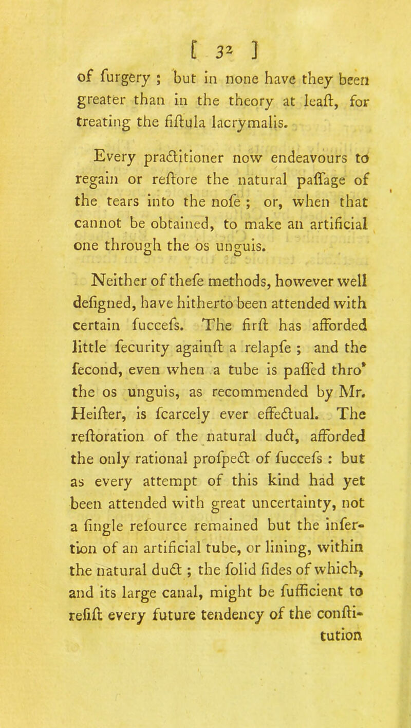 of furgery ; but in none have they been greater than in the theory at leaf!:, for treating the fiflula lacrymalis. Every pra&itioner now endeavours to regain or reflore the natural paffage of the tears into the nofe ; or, when that cannot be obtained, to make ail artificial one through the os unguis. Neither of thefe methods, however well defigned, have hitherto been attended with certain fuccefs. The firft has afforded little fecurity againfl a relapfe ; and the fecond, even when a tube is pafl'ed thro* the os unguis, as recommended by Mr. Heifler, is fcarcely ever effectual. The refloration of the natural dud, afforded the only rational profpedt of fuccefs : but as every attempt of this kind had yet been attended with great uncertainty, not a fingle reiource remained but the infer- tion of an artificial tube, or lining, within the natural du£t; the folid fides of which, and its large canal, might be fufficient to refill every future tendency of the confli- tution