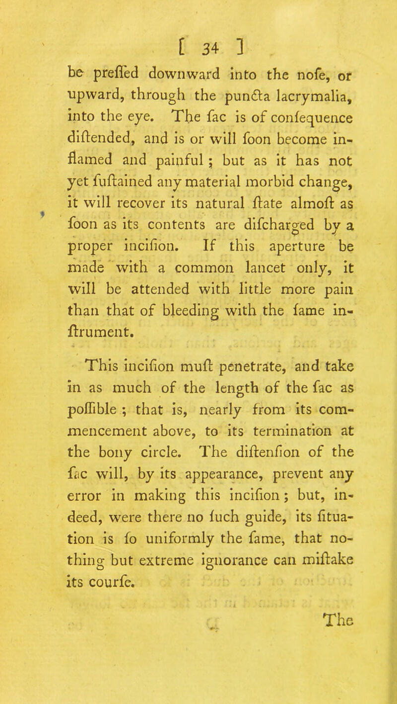 be prefled downward into the nofe, or upward, through the punfla lacrymalia, into the eye. The fac is of confequence diftended, and is or will foon become in- flamed and painful ; but as it has not yet fuftained any material morbid change, it will recover its natural flate almofl: as foon as its contents are difcharged by a proper incifion. If this aperture be made with a common lancet only, it will be attended with little more pain than that of bleeding with the fame in- ftrument. This incifion mull: penetrate, and take in as much of the length of the fac as poflible ; that is, nearly from its com- mencement above, to its termination at the bony circle. The diflenfion of the fac will, by its appearance, prevent any error in making this incifion; but, in- deed, were there no fuch guide, its fitua- tion is fo uniformly the fame, that no- thing but extreme ignorance can miftake its courfe. The