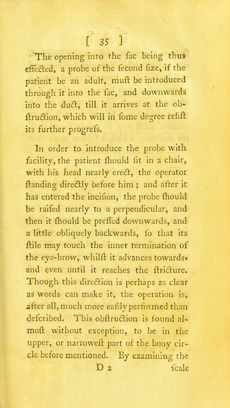 The opening into the fac being thu9 effected, a probe of the fecond fize, if the patient be an adult, muft be introduced through it into the fac, and downwards into the du<5l, till it arrives at the ob- flrudlion, which will in fome degree refill its further progrefs. In order to introduce the probe with facility, the patient fhould fit in a chair, with his head nearly eredt, the operator {landing direflly before him ; and after it has entered the incifion, the probe fhould be raifed nearly to a perpendicular, and then it fhould be preffed downwards, and a little obliquely backwards, lo that its flile may touch the inner termination of the eye-brow, whilfl it advances towards# and even until it reaches the flricture. Though this dire&ion is perhaps as clear as words can make it, the operation is, after all, much more eafilyperformed than defcribed. This obflrudlion is found al- rooft without exception, to be in the upper, or narrowed part of the bony cir- cle before mentioned. By examining the D 2 fcale