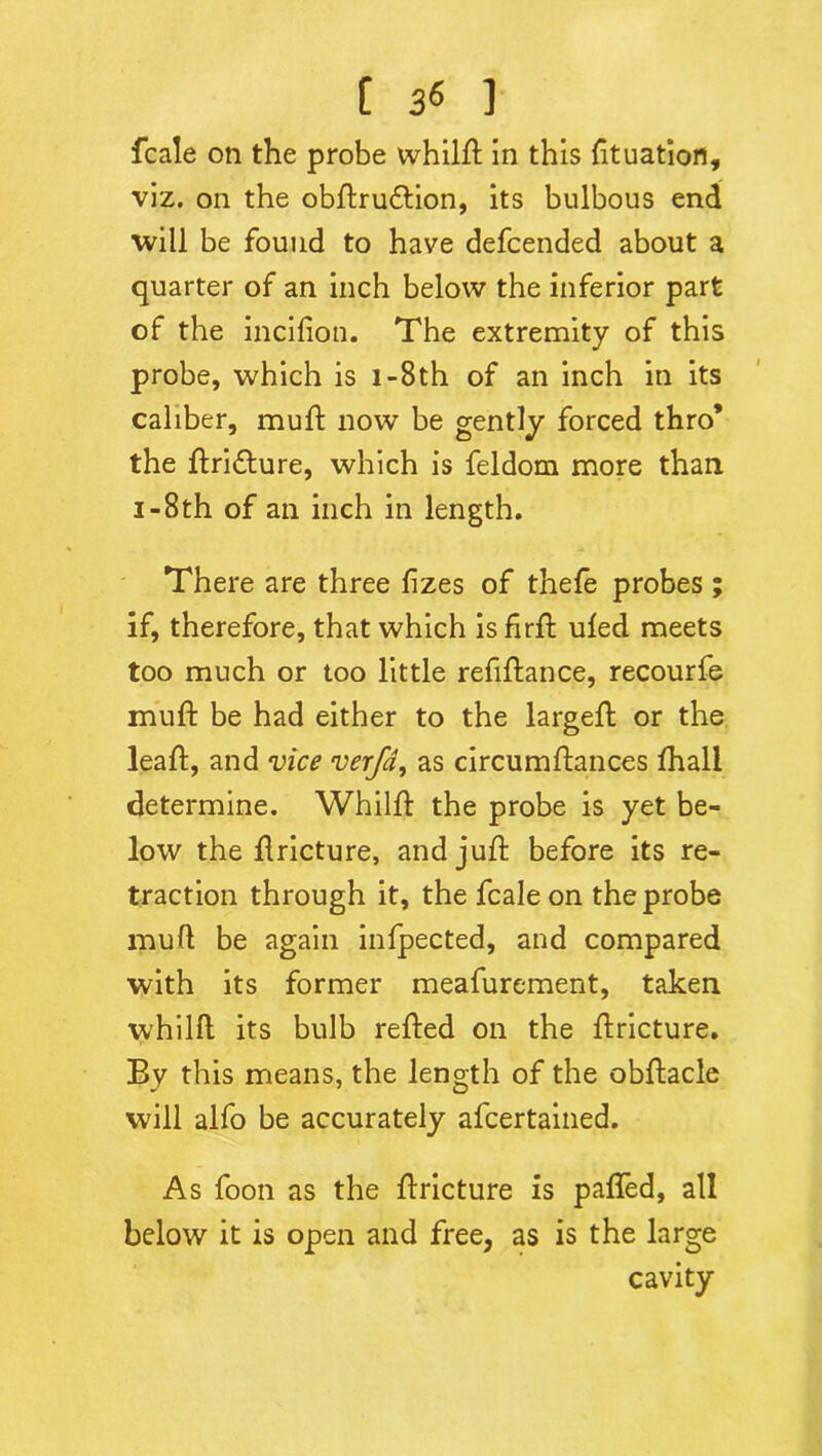 fcale on the probe whilft in this fttuation, viz. on the obftru&ion, its bulbous end will be found to have defcended about a quarter of an inch below the inferior part of the incifion. The extremity of this probe, which is 1 -8th of an inch in its caliber, muft now be gently forced thro’ the ftri&ure, which is feldom more than i-8th of an inch in length. There are three fizes of thefe probes; if, therefore, that which is firft uled meets too much or too little refinance, recourfe muft be had either to the largeft or the leaft, and vice verfa, as circumftances fhall determine. Whilft the probe is yet be- low the flricture, and juft before its re- traction through it, the fcale on the probe muft be again infpected, and compared with its former meafurement, taken whilft its bulb refted on the ftricture. By this means, the length of the obftacle will alfo be accurately afcertained. As foon as the ftricture is pafled, all below it is open and free, as is the large cavity