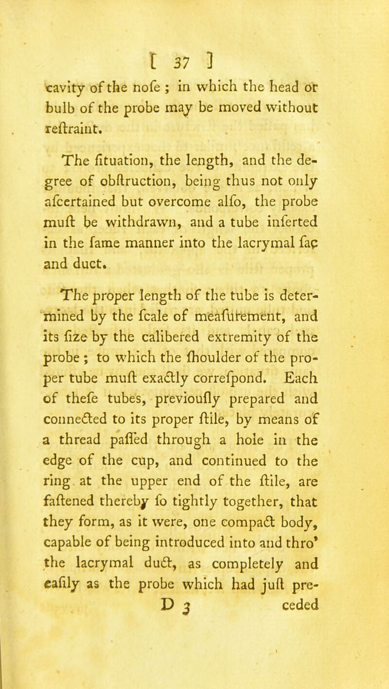 cavity of the nofe ; in which the head or bulb of the probe may be moved without reftraint. The fituation, the length, and the de- gree of obftruction, being thus not only afcertained but overcome alfo, the probe mu ft be withdrawn, and a tube inferted in the fame manner into the lacrymal fap and duct. The proper length of the tube is deter- mined by the fcale of meafubement, and its fize by the calibered extremity of the probe ; to which the fhoulder of the pro- per tube muft exa£Uy correfpond. Each of thefe tubes, previoufly prepared and conne<fted to its proper ftile, by means of a thread palled through a hole in the edge of the cup, and continued to the ring at the upper end of the ftile, are fattened thereby fo tightly together, that they form, as it were, one compact body, capable of being introduced into and thro* the lacrymal dutt, as completely and eafily as the probe which had juft pre- D 3 ceded