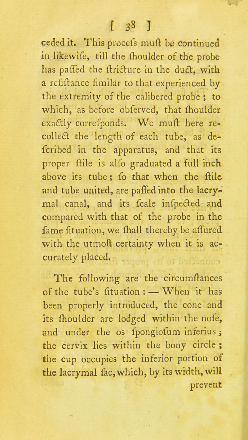 ceded it. This procefs muft be continued in likewife, till the fhoulder of the probe has palled the ftridture in the dudt, with a refinance fimilar to that experienced by the extremity of the calibered probe ; to which, as before obferved, that fhoulder exadtly correfponds. We mu ft here re- coiled!: the length of each tube, as de- fcribed in the apparatus, and that its proper ftile is alfo graduated a full inch above its tube; fo that when the ftile and tube united, are paftedinto the lacry- mal canal, and its fcale infpedted and compared with that of the probe in the fame fituation, we fhall thereby be allured with the utmoft certainty when it is ac- curately placed. The following are the circumftances of the tube’s fituation : — When it has been properly introduced, the cone and its fhoulder are lodged within the nofe, and under the os fpongiofum inferius j the cervix lies within the bony circle ; the cup occupies the inferior portion of the lacrymal fac, which, by its width, will prevent