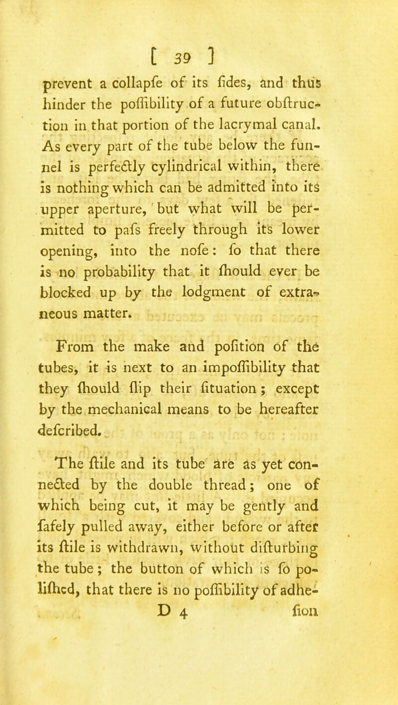 prevent a collapfe of its fides, and thus hinder the poflibility of a future obftruc- tion in that portion of the lacrymal canal. As every part of the tube below the fun- nel is perfectly cylindrical within, there is nothing which can be admitted into its upper aperture, but what will be per- mitted to pafs freely through its lower opening, into the nofe: fo that there is no probability that it ftiould ever be blocked up by the lodgment of extra-* neous matter. From the make and pofition of the tubes, it is next to an impoflibility that they fliould flip their fltuation ; except by the mechanical means to be hereafter defcribed. The ftile and its tube are as yet con- nedted by the double thread; one of which being cut, it may be gently and fafely pulled away, either before or after its ftile is withdrawn, without difturbing the tube; the button of which is fo po- lifticd, that there is no poflibility of adhe- D 4 fluii