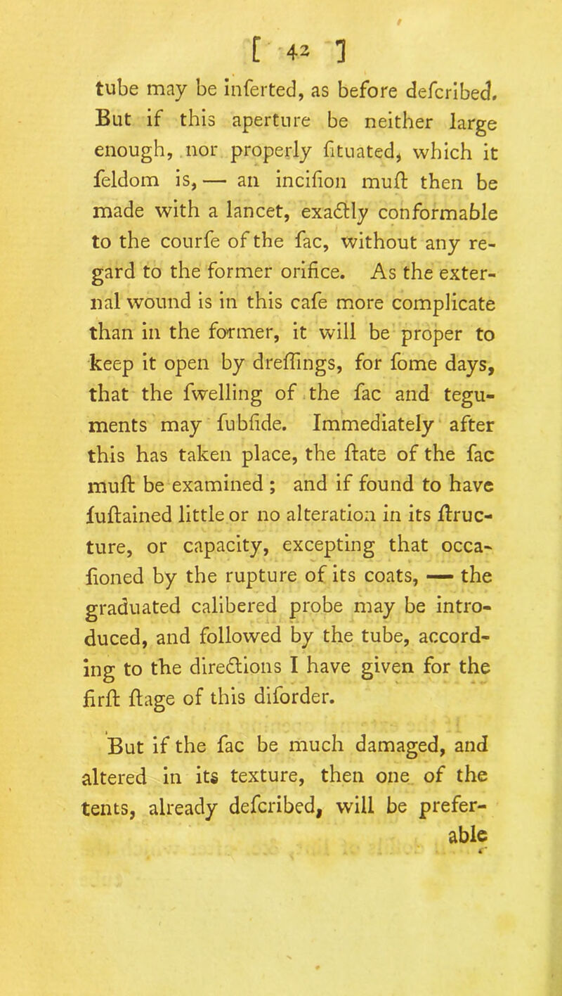 tube may be inferted, as before defcribed. But if this aperture be neither large enough, nor properly fituated, which it feldom is, — an incifion mud; then be made with a lancet, exa&ly conformable to the courfe of the fac, without any re- gard to the former orifice. As the exter- nal wound is in this cafe more complicate than in the former, it will be proper to keep it open by dreiflings, for fome days, that the dwelling of the fac and tegu- ments may fubfide. Immediately after this has taken place, the ftate of the fac muft be examined ; and if found to have luftained little or no alteration in its flruc- ture, or capacity, excepting that occa- honed by the rupture of its coats, — the graduated calibered probe may be intro- duced, and followed by the tube, accord- ing to the directions I have given for the firft ft age of this diforder. But if the fac be much damaged, and altered in its texture, then one of the tents, already defcribed, will be prefer- able