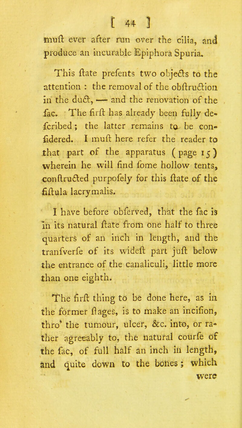 muft ever after run over the cilia, and produce an incurable Epiphora Spuria. This ftate prefents two obje&s to the attention : the removal of the obftru&ion in the du£t, — and the renovation of the fac. The fuff has already been fully de- fcribed; the latter remains ta be con- fidered. I muft here refer the reader to that part of the apparatus (page 15) wherein he will find fome hollow tents, conftrufted purpofely for this ftate of the fiftula lacrymalis. I have before obferved, that the fac is In its natural flate from one half to three quarters of an inch in length, and the tranfverfe of its wideft part juft below the entrance of the canaliculi, little more than one eighth. The firft thing to be done here, as in the former flages, is to make an incifion, thro’ the tumour, ulcer, &c. into, or ra- ther agreeably to, the natural courfe of the fac, of full half an inch in length, and quite down to the bolres; which were
