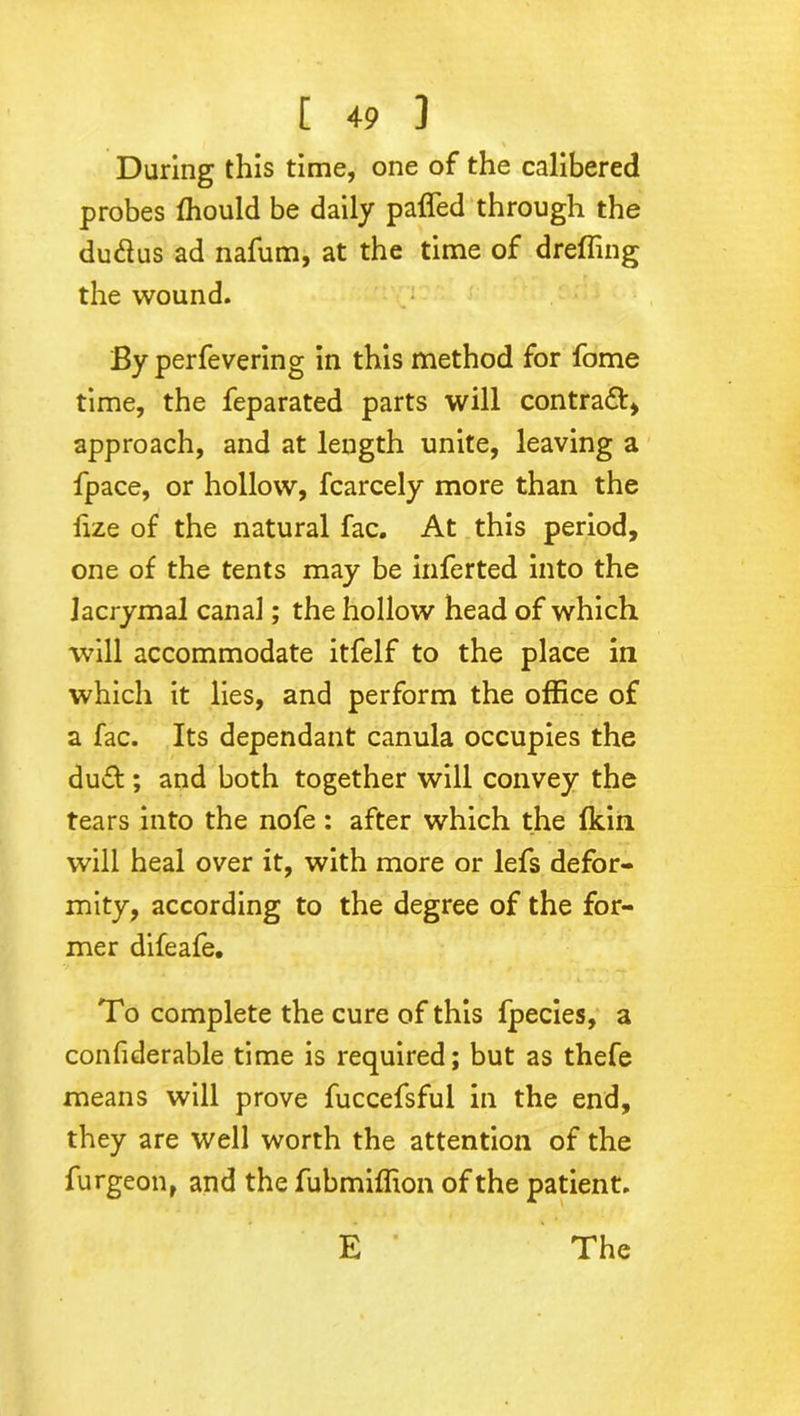 During this time, one of the calibered probes ffiould be daily paffed through the du&us ad nafum, at the time of dreffing the wound. By perfevering in this method for fome time, the feparated parts will contract, approach, and at length unite, leaving a fpace, or hollow, fcarcely more than the iize of the natural fac. At this period, one of the tents may be inferted into the Jacrymal canal; the hollow head of which will accommodate itfelf to the place in which it lies, and perform the office of a fac. Its dependant canula occupies the dud ; and both together will convey the tears into the nofe: after which the fkin will heal over it, with more or lefs defor- mity, according to the degree of the for- mer difeafe. To complete the cure of this fpecies, a coiffiderable time is required; but as thefe means will prove fuccefsful in the end, they are well worth the attention of the furgeon, and the fubmiffion of the patient.