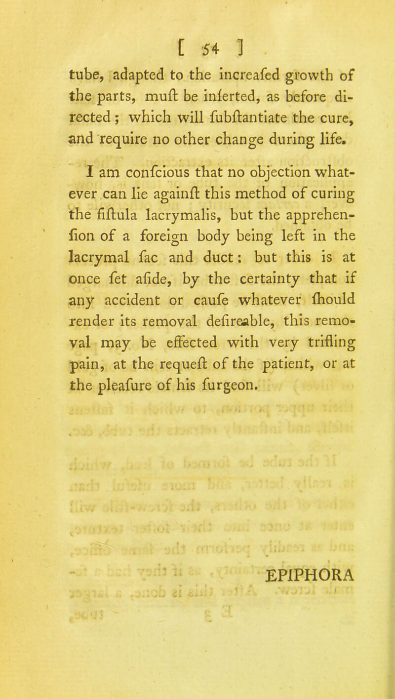 tube, adapted to the increafed growth of the parts, muft be inferted, as before di- rected ; which will fubftantiate the cure, and require no other change during life. I am confcious that no objection what- ever can lie againft this method of curing the fiilula lacrymalis, but the apprehen- fion of a foreign body being left in the lacrymal fac and duct: but this is at once fet afide, by the certainty that if any accident or caufe whatever fhould render its removal defireable, this remo- val may be effected with very trifling pain, at the requeft of the patient, or at the pleafure of his furgeon. EPIPHORA