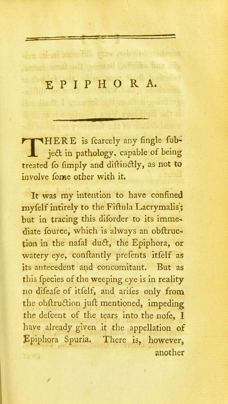 THERE is fcarcely any {ingle fub- jed in pathology, capable of being treated fo {imply and diftindly, as not to involve fome other with it. It was my intention to have confined myfelf intirely to the Fiftula Lacrymalis'; but in tracing this diforder to its imme- diate fource, which is always an obftruc- tion in the nafal dud, the Epiphora, or watery eye, conftantly prefents itfelf as its antecedent and concomitant. But as this fpecies of the weeping eye is in reality no difeafe of itfelf, and arifes only from the obftrudion juft mentioned, impeding the defcent of the tears into the nofe, I have already given it the appellation of Epiphora Spuria. There is, however, another r