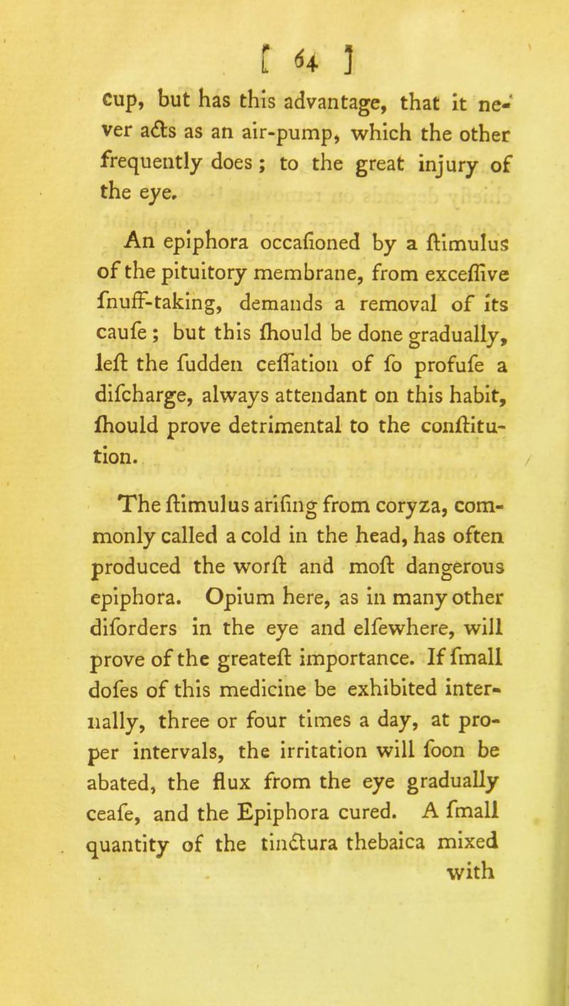 Cup, but has this advantage, that it ne- ver a<fts as an air-pump, which the other frequently does; to the great injury of the eye. An epiphora occasioned by a ftimulus of the pituitory membrane, from exceftive fnuff-taking, demands a removal of its caufe ; but this Should be done gradually, left the fudden cefiation of fo profufe a difcharge, always attendant on this habit, Should prove detrimental to the conftitu- tion. The ftimulus arifing from coryza, com- monly called a cold in the head, has often produced the worft and moft dangerous epiphora. Opium here, as in many other diforders in the eye and elfewhere, will prove of the greateft importance. If fmall dofes of this medicine be exhibited inter- nally, three or four times a day, at pro- per intervals, the irritation will foon be abated, the flux from the eye gradually ceafe, and the Epiphora cured. A fmall quantity of the tindtura thebaica mixed ' . with