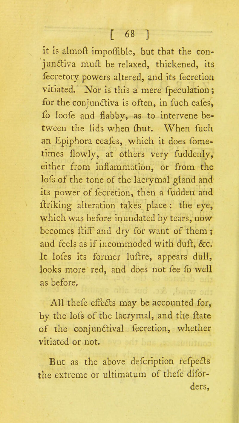 It is almoft impoflible, but that the con- junctiva muft be relaxed, thickened, its fecretory powers altered, and its fecretion vitiated. Nor is this a mere fpeculation; for the conjunctiva is often, in fuch cafes, fo loofe and flabby, as to intervene be- tween the lids when fhut. When fuch an Epiphora ceafes, which it does fome- times flowly, at others very fuddenly, either from inflammation, or from the lofs of the tone of the lacrymal gland and its power of fecretion, then a fudden and itriking alteration takes place : the eye, which was before inundated by tears, now becomes tiff and dry for want of them ; and feels as if incommoded with duft, &c. It lofes its former luftre, appears dull, looks more red, and does not fee fo well as before. All thefe effedts may be accounted for, by the lofs of the lacrymal, and the flate of the conjundtival fecretion, whether vitiated or not. But as the above defcription refpedts the extreme or ultimatum of thefe difor- ders,