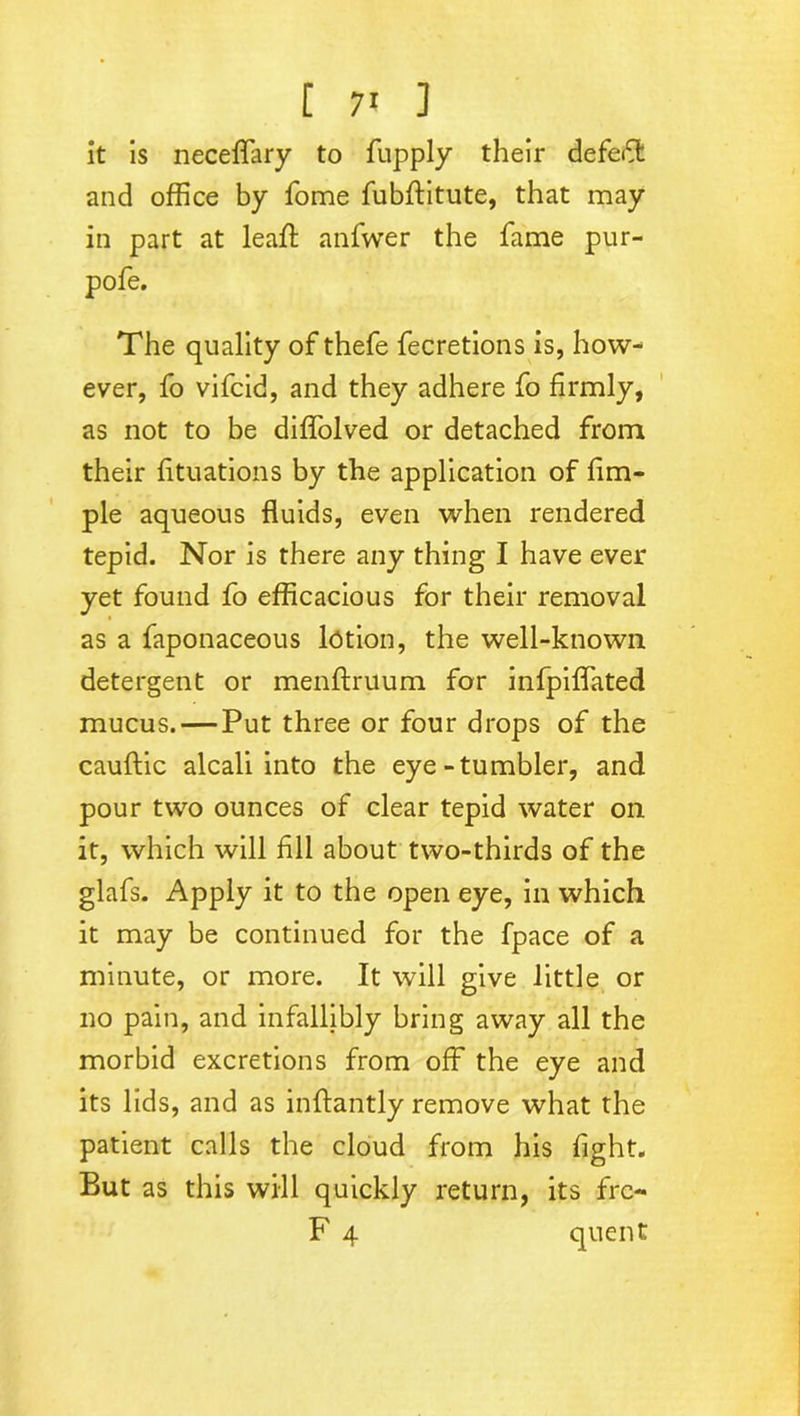[ 7* ] it is neceffary to fupply their defeft and office by Tome fubftitute, that may in part at lead; anfwer the fame pur- pole. The quality of thefe fecretions is, how- ever, fo vifcid, and they adhere fo firmly, as not to be diffolved or detached from their fituations by the application of fim- ple aqueous fluids, even when rendered tepid. Nor is there any thing I have ever yet found fo efficacious for their removal as a faponaceous lotion, the well-known detergent or menftruum for infpiffated mucus. — Put three or four drops of the cauftic alcali into the eye-tumbler, and pour two ounces of clear tepid water on it, which will fill about two-thirds of the glafs. Apply it to the open eye, in which it may be continued for the fpace of a minute, or more. It will give little or no pain, and infallibly bring away all the morbid excretions from off the eye and its lids, and as inftantly remove what the patient calls the cloud from his fight. But as this will quickly return, its frc-