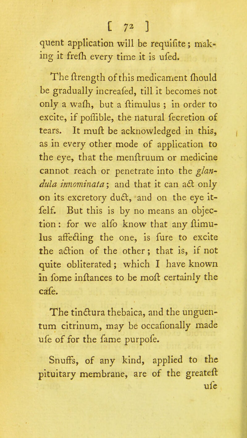I quent application will be requifite; mak- ing it frefh every time it is ufed. The ftrength of this medicament fhould be gradually increafed, till it becomes not only a wafh, but a ftimulus ; in order to excite, if poffible, the natural fecretion of tears. It muff be acknowledged in this, as in every other mode of application to the eye, that the menftruum or medicine cannot reach or penetrate into the glan- dula innominata; and that it can aft only on its excretory duft, and on the eye it- felf. But this is by no means an objec- tion : for we alfo know that any flimu- lus affefling the one, is fure to excite the action of the other; that is, if not quite obliterated; which I have known in fome inftances to be moft certainly the cafe. The tinftura thebaica, and the unguen- tum citrinum, may be occafionally made ufe of for the fame purpole. Snuffs, of any kind, applied to the pituitary membrane, are of the greateft ufe