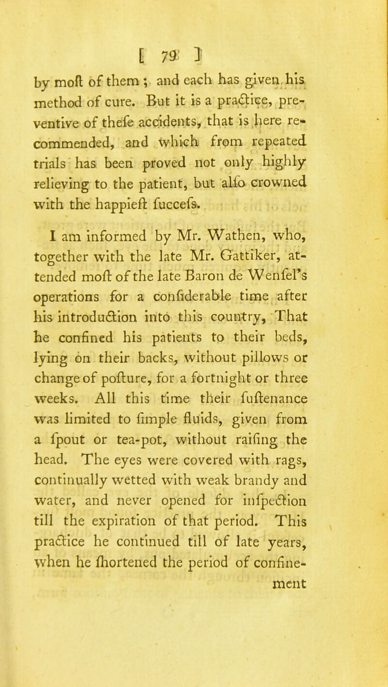 by rnofl of them ; and each has given his method of cure. But it is a pra&iee, pre- ventive of thefe accidents, that is here re- commended, and which from repeated trials has been proved not only highly relieving to the patient, but alfo crowned with the happieft fuccefs'. I am informed by Mr. Wathen, who, together with the late Mr. Gattiker, at- tended mod: of the late Baron de Wenfel’s operations for a confiderable time after his introdu&ion into this country. That he confined his patients to their beds, lying on their backs, without pillows or change of pofture, for a fortnight or three weeks. All this time their fuftenance was limited to fimple fluids, given from a fjpout or tea-pot, without railing the head. The eyes were covered with rags, continually wetted with weak brandy and water, and never opened for infpe&ion till the expiration of that period. This practice he continued till of late years, when he Shortened the period of confine- ment