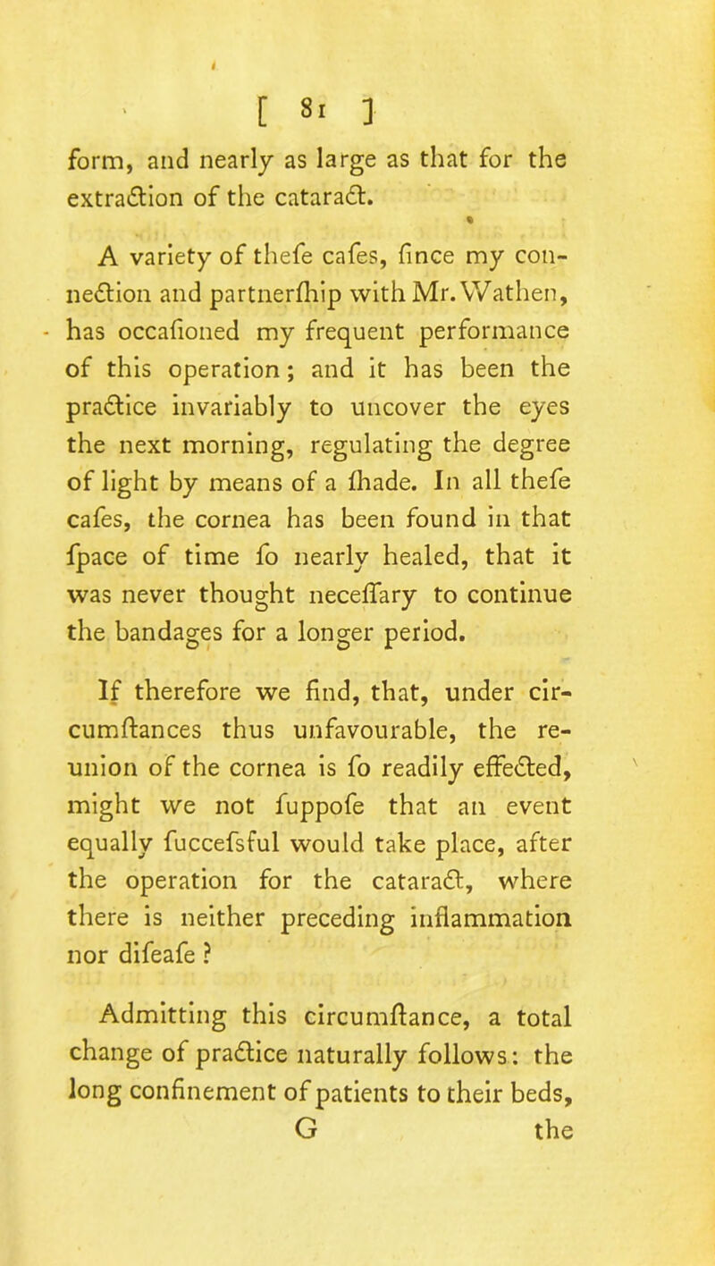 form, and nearly as large as that for the extradtion of the cataradt. % A variety of thefe cafes, fince my con- nedtion and partnerfhip with Mr. Wathen, - has occafioned my frequent performance of this operation ; and it has been the pradtice invariably to uncover the eyes the next morning, regulating the degree of light by means of a fhade. In all thefe cafes, the cornea has been found in that fpace of time fo nearly healed, that it was never thought neceffary to continue the bandages for a longer period. If therefore we find, that, under cir- cumftances thus unfavourable, the re- union of the cornea is fo readily effedted, might we not fuppofe that an event equally fuccefsful would take place, after the operation for the cataradt, where there is neither preceding inflammation nor difeafe ? Admitting this circumftance, a total change of pradtice naturally follows: the long confinement of patients to their beds, G the