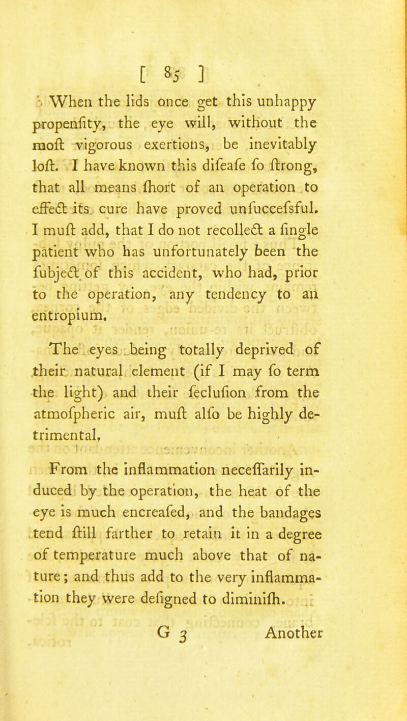 [ 1 When the lids once get this unhappy propenfity, the eye will, without the moft vigorous exertions, be inevitably loft. I have known this difeafe fo ftrong, that, all means fhort of an operation to efFedt its. cure have proved unfuccefsful. I muft add, that I do not recolledt a fingle patient who has unfortunately been the fubjedt of this accident, who had, prior to the operation, any tendency to an entropium. 'r: v t , . • i The eyes being totally deprived of their natural element (if I may fo term the light) and their feclufion from the atmofpheric air, muft alfo be highly de- trimental, • :* i - • . V From the inflammation neceflarily in- duced by the operation, the heat of the eye is much encreafed, and the bandages tend ftill farther to retain it in a degree of temperature much above that of na- ture ; and thus add to the very inflamma- tion they were defigned to diminifh. G 3 Another