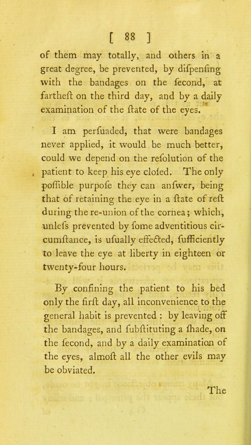 of them may totally, and others in a great degree, be prevented, by difpenfing with the bandages on the fecond, at fartheft on the third day, and by a daily examination of the {fate of the eyes. I am perfuaded, that were bandages never applied, it would be much better, could we depend on the refolution of the patient to keep his eye doled. The only poflible purpofe they can anfwer, being that of retaining the eye in a {fate of reft during the re-union of the cornea; which, nnlefs prevented by fome adventitious cir- cumffance, is ufually effedfed, fufficiently to leave the eye at liberty in eighteen or twenty-four hours. By confining the patient to his bed only the firft day, all inconvenience to the general habit is prevented ; by leaving off the bandages, and fubffituting a (hade, on the fecond, and by a daily examination of the eyes, almoff all the other evils may be obviated. The