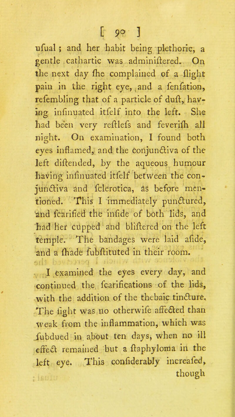 [ 9° ] ufual; and her habit being plethoric, a gentle cathartic was adminiffered. On the next day fhe complained of a flight pain in the right eye, and a fenfation, refembling that of a particle of duff, hav- ing infinuated itfelf into the left. She had been very reftlefs and feverifh all night. On examination, I found both eyes inflamed, and the conjun&iva of the left diftended, by the aqueous humour having infinuated itfelf between the con- jundtiva and fclerotica, 3s before men- tioned. This I immediately pundtured, and fcarified the infide of both lids, and had her cupped and bliftered on the left temple. The bandages were laid afide, and a fhade fubftituted in their room. 'vd: i: ■ ■ • r\ ■> 1 >'■ •  ' I examined the eyes every day, and continued the fcarifications of the lids, with the addition of the thebaic tindlure. The light was no otherwife affedfed than weak from the inflammation, which was iubdued in about ten days, when no ill effect remained but a ftaphyloma in the left eye. This confiderably increafed, though