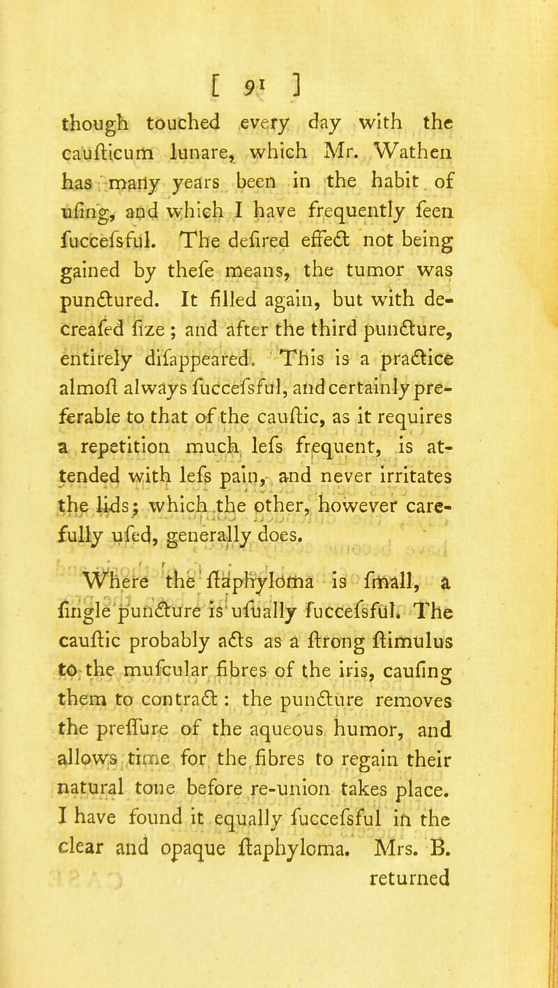 [ 9! ] though touched every day with the cauflicum lunare, which Mr. Wathen has marly years been in the habit of ufing, and which I have frequently feen fuccefsful. The defired efredt not being gained by thefe means, the tumor was punctured. It filled again, but with de- creafed frze ; and after the third pun&ure, entirely difappeared. This is a practice almofl always fuccefsful, and certainly pre- ferable to that of the cauftic, as it requires a repetition much lefs frequent, is at- tended with lefs pain, and never irritates the lids; which .the other, however care- fully ufed, generally does. r_. j • , . Where the flaphyloma is fmall, a fingle pundture isufbally fuccefsful. The cauffic probably a6ls as a ftrong flimulus to the mufcular fibres of the iris, caufing them to contra61: the pundture removes the preffure of the aqueous humor, and allows time for the fibres to regain their natural tone before re-union takes place. I have found it equally fuccefsful in the clear and opaque ftaphyloma. Mrs. B. returned