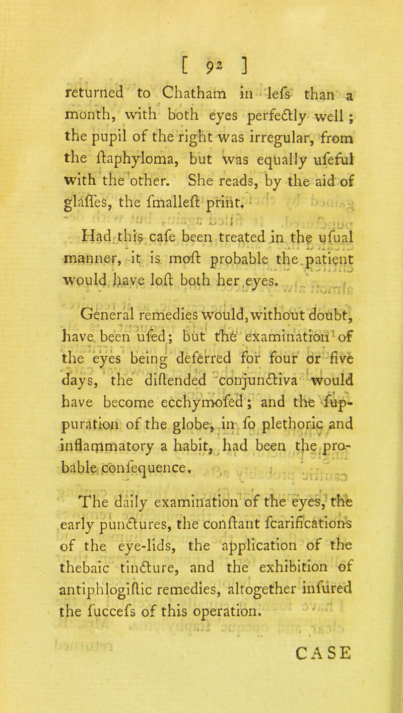 returned to Chatham in lefs than a month, with both eyes perfectly well; the pupil of the right was irregular, from the ftaphyloma, but was equally ufeful with the other. She reads, by the aid of glaffes, the fmalleft print. Had this cafe been treated in the ufual manner, it is mod: probable the patient would have loft both her eyes. J . - • . *,: ' i - General remedies would, without doubt, 1 r i / % . -I- 2 , J • • have been ufed; but the' examination of the eyes being deferred for four or five days, the diftended conjunctiva would have become ecchymofed; and the Sup- puration of the globes in fo plethoric and inflarpmatory a habit, had been the pro- bable ,con Sequence, ^ ; j ■ . • T*. The daily examination of the eyes,1 the early punCtures, the conftant Scarifications of the eye-lids, the application of the thebaic tinCture, and the exhibition of antiphlogiflic remedies, altogether infured the fuccefs of this operation. CASE