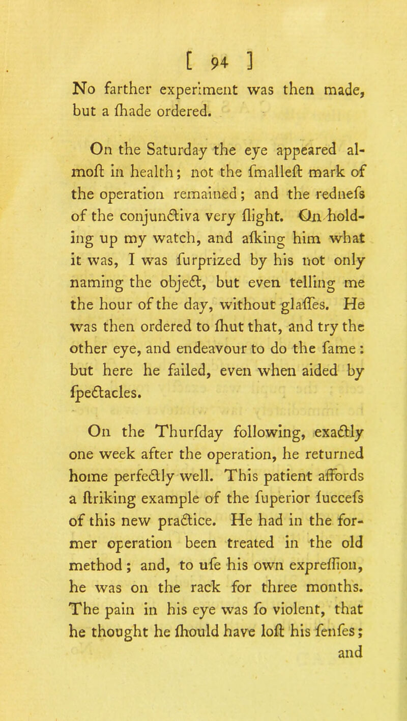 No farther experiment was then made, but a fhade ordered. On the Saturday the eye appeared al- moft in health; not the fmalleft mark of the operation remained; and the rednefs of the conjunctiva very flight. On hold- ing up my watch, and afking him what it was, I was furprized by his not only naming the objeCt, but even telling me the hour of the day, without glaffes. He was then ordered to fhut that, and try the other eye, and endeavour to do the fame: but here he failed, even when aided by fpeCtacles. On the Thurfday following, exactly one week after the operation, he returned home perfeClly well. This patient affords a ftriking example of the fuperior fuccefs of this new practice. He had in the for- mer operation been treated in the old method ; and, to ufe his own expreflion, he was on the rack for three months. The pain in his eye was fo violent, that he thought he fhould have loft his fenfes; and