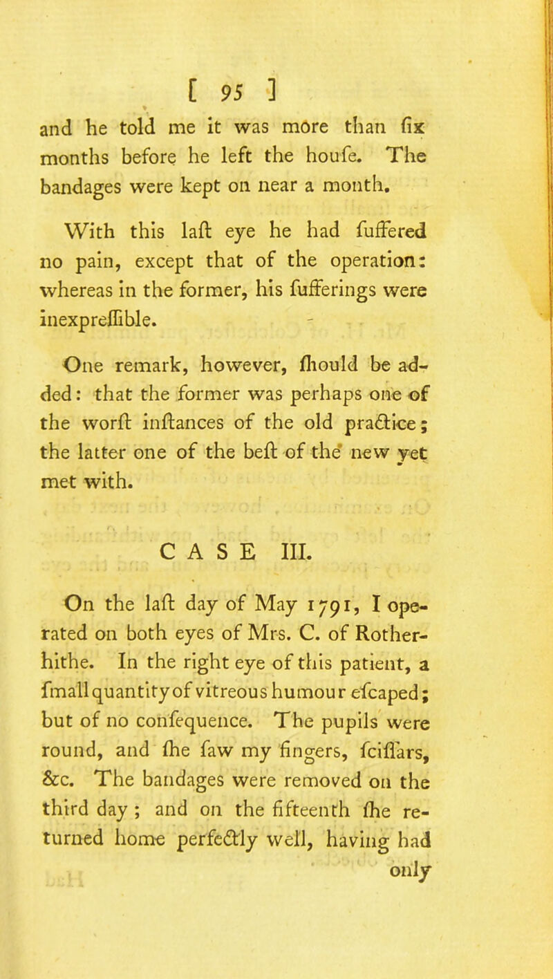 % and he told me it was more than fix months before he left the houfe. The bandages were kept on near a month. With this laft eye he had fuffered no pain, except that of the operation: whereas in the former, his fufferings were inexpreflible. One remark, however, fliould be ad- ded: that the former was perhaps one of the worft inftances of the old pradtice; the latter one of the beft of the' new yet m met with. CASE III. On the laft day of May 1791, I ope- rated on both eyes of Mrs. C. of Rother- hithe. In the right eye of this patient, a fmall quantity of vitreous humou r efcaped ; but of no confequence. The pupils were round, and Ihe faw my fingers, fcififars, &c. The bandages were removed on the third day ; and on the fifteenth fhe re- turned home perfectly well, having had only