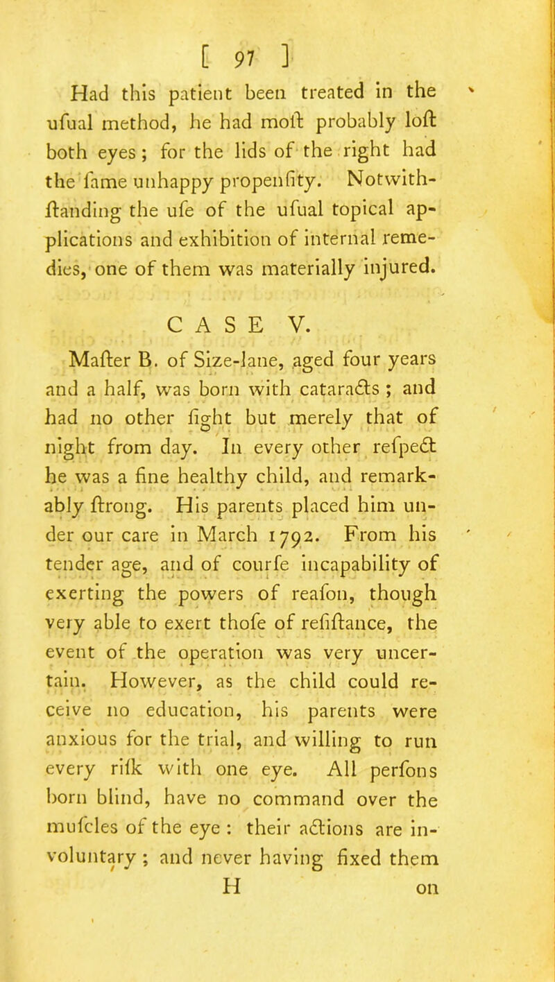 Had this patient been treated in the ' ufual method, he had moil; probably loft both eyes ; for the lids of the right had the fame unhappy propeiifity. Notwith- ftanding the ufe of the ufual topical ap- plications and exhibition of internal reme- dies, one of them was materially injured. CASE V. Mafter B. of Size-lane, aged four years and a half, was born with cataradfs ; and had no other fight but merely that of night from day. In every other refpedt he was a fine healthy child, and remark- ably ftrong. His parents placed him un- der our care in March 1792. From his tender age, and of courfe incapability of exerting the powers of reafon, though very able to exert thofe of refiftance, the event of the operation was very uncer- tain. However, as the child could re- ceive no education, his parents were anxious for the trial, and willing to run every rifk with one eye. All perfons born blind, have no command over the mufcles of the eye : their adtions are in- voluntary ; and never having fixed them H on