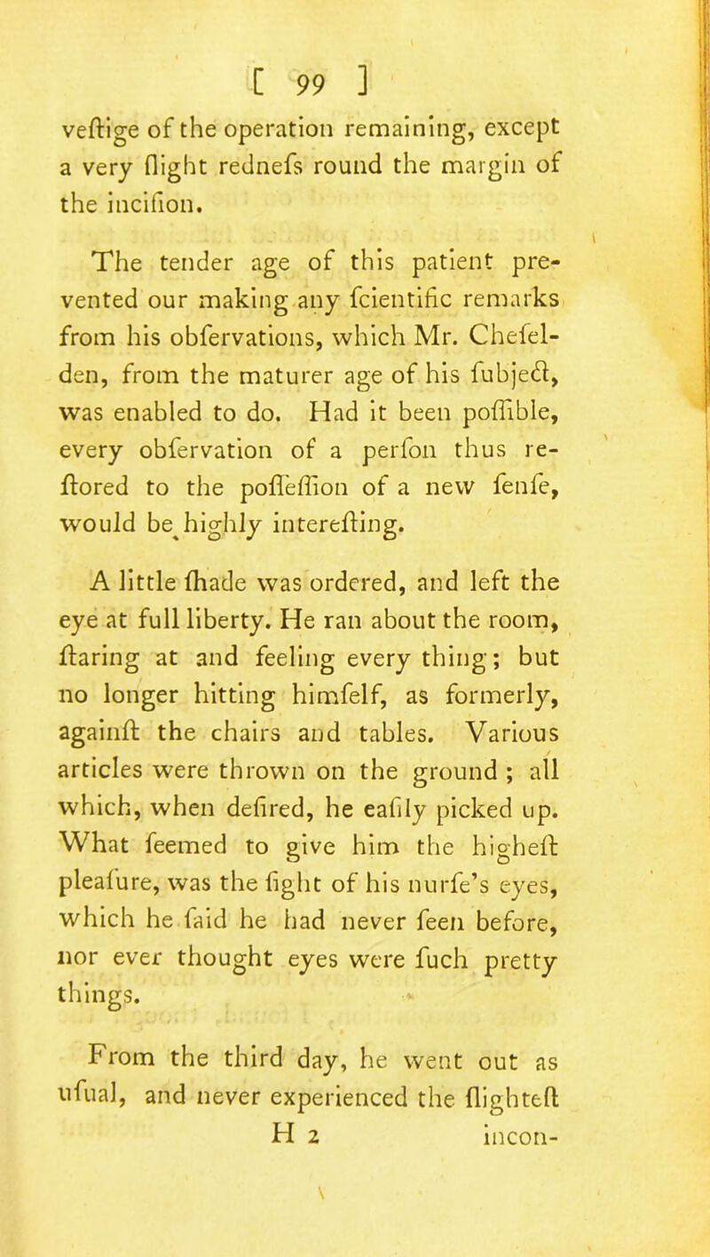 veftige of the operation remaining, except a very flight rednefs round the margin of the incifion. The tender age of this patient pre- vented our making any fcientific remarks from his obfervations, which Mr. Chefel- den, from the maturer age of his fubjedf, was enabled to do. Had it been pofiible, every obfervation of a perfon thus re- ffored to the pofTeffion of a new fenfe, would be highly interefling. A little fhade was ordered, and left the eye at full liberty. He ran about the room, flaring at and feeling every thing; but no longer hitting himfelf, as formerly, againft the chairs and tables. Various j articles were thrown on the ground ; all which, when defired, he eafily picked up. What feemed to give him the high eft pleafure, was the fight of his nurfe’s eyes, which he faid he had never feen before, nor ever thought eyes were fuch pretty things. From the third day, he went out as ufual, and never experienced the flightefl H 2 incon-