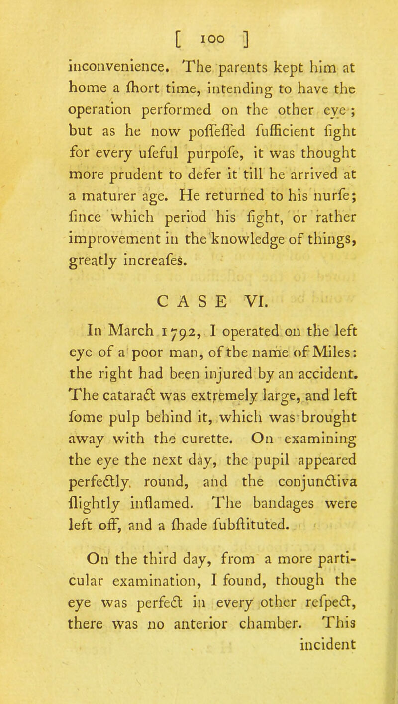 inconvenience. The parents kept him at home a fihort time, intending to have the operation performed on the other eye ; but as he now poffefifed fufficient fight for every ufeful purpofe, it was thought more prudent to defer it till he arrived at a maturer age. He returned to his nurfe; fince which period his fight, or rather improvement in the knowledge of things, greatly increafes. CASE VI. In March 1792, I operated on the left eye of a poor man, of the name of Miles: the right had been injured by an accident. The cataradt was extremely large, and left fome pulp behind it, which was brought away with the curette. On examining the eye the next day, the pupil appeared perfectly, round, and the conjundtiva flightly inflamed. The bandages were left off, and a fihade fubflituted. On the third day, from a more parti- cular examination, I found, though the eye was perfedt in every other refpedt, there was no anterior chamber. This incident