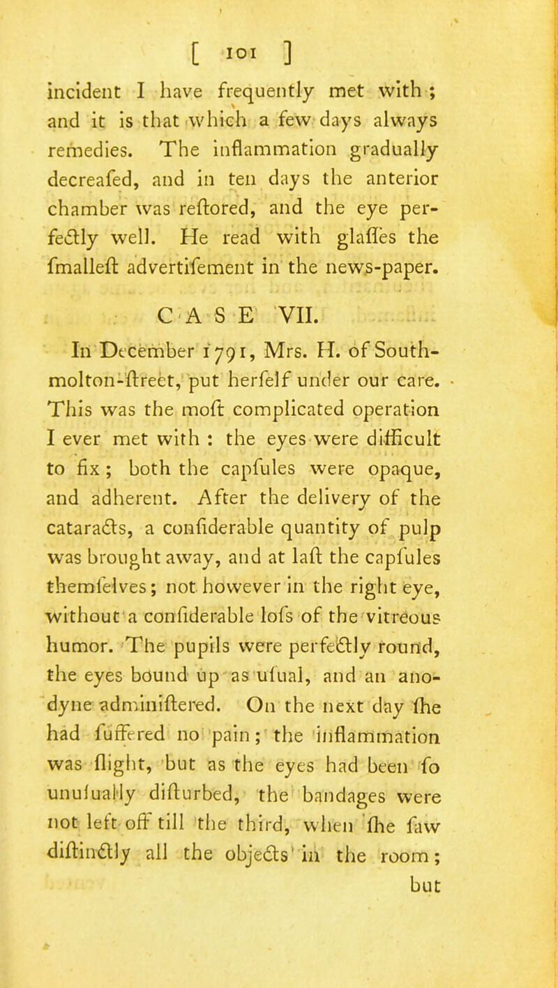 incident I have frequently met with ; and it is that which a few days always remedies. The inflammation gradually decreafed, and in ten days the anterior chamber was reftored, and the eye per- fectly well. He read with glafles the fmallelt advertisement in the news-paper. CASE VII. In December 1791, Mrs. H. ofSouth- molton-ftrect, put herfelf under our care. • This was the molt complicated operation I ever met with : the eyes were difficult to fix ; both the capfules were opaque, and adherent. After the delivery of the cataradls, a confiderable quantity of pulp was brought away, and at laft the capfules themfelves; not however in the right eye, without a confiderable lofs of the vitreous humor. The pupils were perfectly round, the eyes bound up as ufual, and an ano- dyne administered. On the next day ffie had fuffered no pain; the inflammation was flight, but as the eyes had been fo unulually difturbed, the bandages were not left off till the third, when ffie law diftinCtly all the objeCts in the room; but