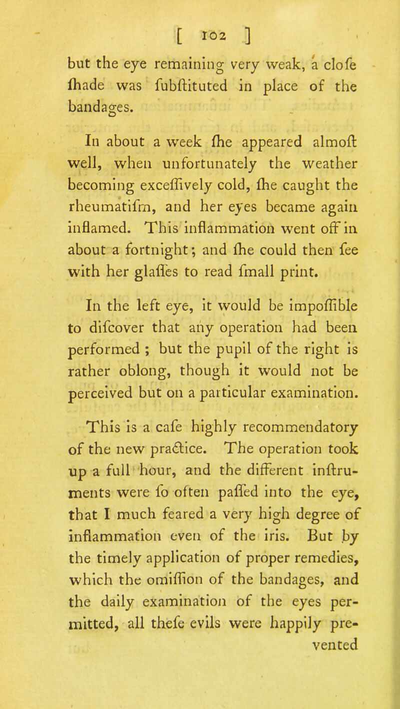 but the eye remaining very weak, a clofe Ihade was fubftituted in place of the bandages. In about a week (he appeared almofl well, when unfortunately the weather becoming exceffively cold, fhe caught the rheumatifm, and her eyes became again inflamed. This inflammation went off in about a fortnight; and fhe could then fee with her glafl'es to read fmall print. In the left eye, it would be impoflible to difcover that any operation had been performed ; but the pupil of the right is rather oblong, though it would not be perceived but on a particular examination. This is a cafe highly recommendatory of the new practice. The operation took up a full hour, and the different inftru- ments were fo often paffed into the eye, that I much feared a very high degree of inflammation even of the iris. But by the timely application of proper remedies, which the omiflion of the bandages, and the daily examination of the eyes per- mitted, all thefe evils were happily pre- vented