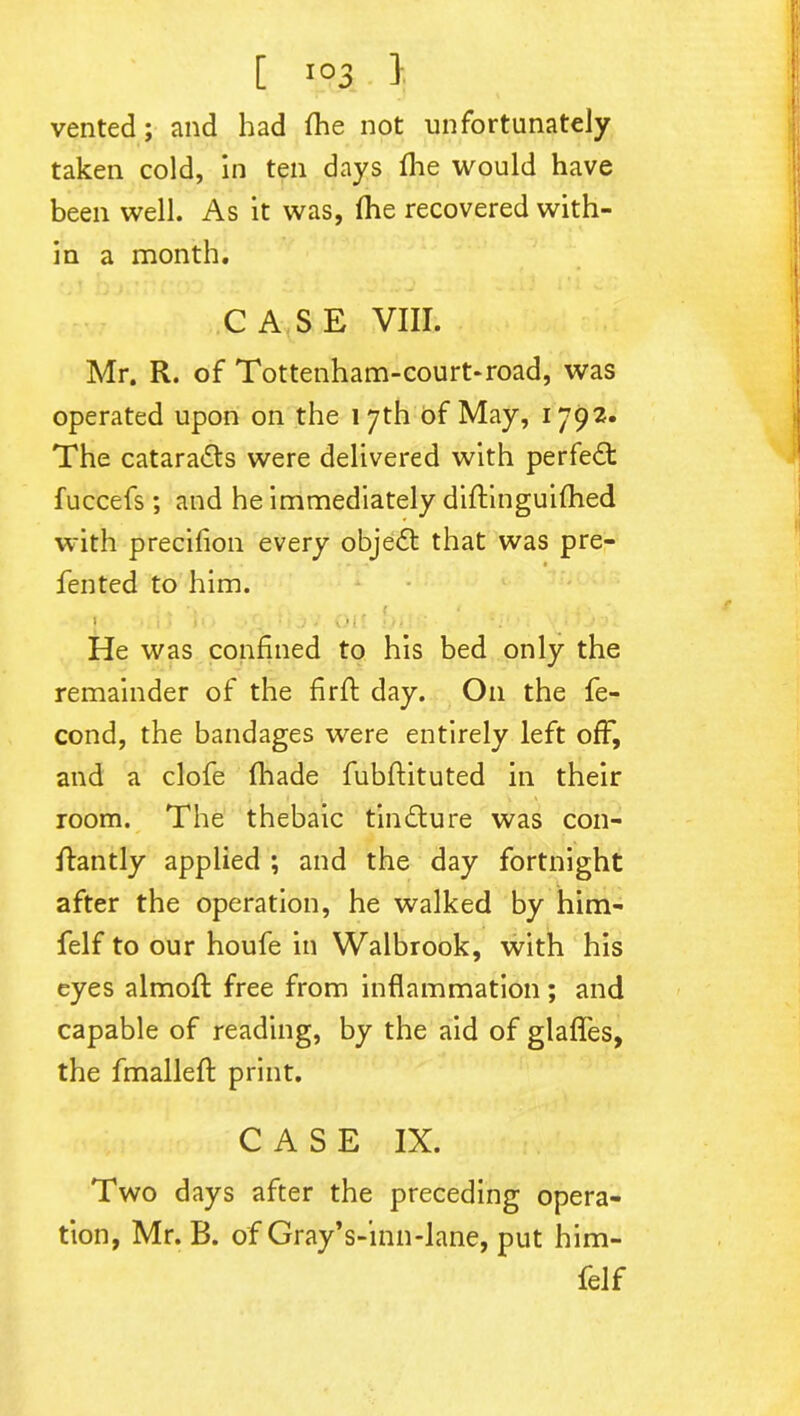 vented; and had fhe not unfortunately taken cold, in ten days fhe would have been well. As it was, (he recovered with- in a month. CASE VIII. Mr. R. of Tottenham-court-road, was operated upon on the 17th of May, 1792. The cataracts were delivered with perfect fuccefs ; and he immediately diftinguifhed with precifion every objedl that was pre- fen ted to him. *. T ' 1 •• * : I ; • . • J Olf iii • * ' He was confined to his bed only the remainder of the firft day. Oil the fe- cond, the bandages were entirely left off, and a clofe fhade fubftituted in their room. The thebaic tindure was con- flantly applied ; and the day fortnight after the operation, he walked by him- felf to our houfe in Walbrook, with his eyes almoft free from inflammation ; and capable of reading, by the aid of glafles, the fmallefl: print. CASE IX. Two days after the preceding opera- tion, Mr. B. of Gray’s-inn-lane, put him- felf
