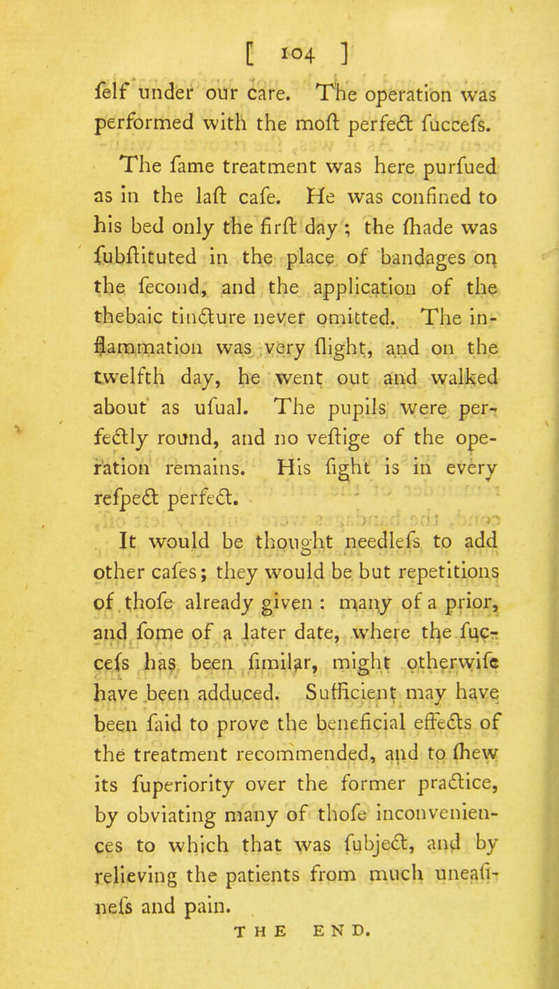 [ l°4 ] felf under our care. The operation was performed with the mod; perfect fuccefs. The fame treatment was here purfued as in the laft cafe. He was confined to his bed only the firft day ; the fhade was fubflituted in the place of bandages or* the fecond, and the application of the thebaic tin&ure never omitted. The in- flammation was very flight, and on the twelfth day, he went out and walked about as ufual. The pupils were per- fectly round, and no veftige of the ope- ration remains. His fight is in every refpeCt perfect. It would be thought needlefs to add other cafes; they would be but repetitions of thofe already given : many of a prior, and fome of a later date, where the fgc- cefs has been fimilar, might otherwife have been adduced. Sufficient may have been faid to prove the beneficial effeCts of the treatment recommended, and to fhew its fuperiority over the former practice, by obviating many of thofe inconvenien- ces to which that was fubjeCf, and by relieving the patients from much uneafi- nefs and pain. the end.