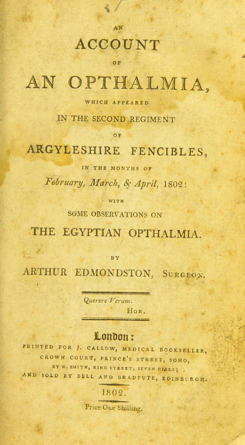 ■I / AN ACCOUNT OF AN OPTHALMIA, WHICH APPEARED IN THE SECOND REGIMENT OF ARGYLESHIRE FENCIBLES, IN THE MONTHS OF February, March, 8^ April, 1802 WITH SOME observations ON ' THE EGYPTIAN OPTHALMIA. • BY ARTHUR EDMONDSTON, SuRG&o;!»r. Qjuerere Vmmi, Hor. 1802. ‘ r •‘•V-: % ■ lonDott: PRINTED FOR J. CALLOW, MEDICAL BOOKSELLER, - CROWN COURT, PRINCE’s STREET, SOHO, ' BYW. IMITH, KING STREET, SEVEN DIJitS • , and sold by bell AND BRADFUTE, EDINBURGH. I ■■■ Price One Shilling.