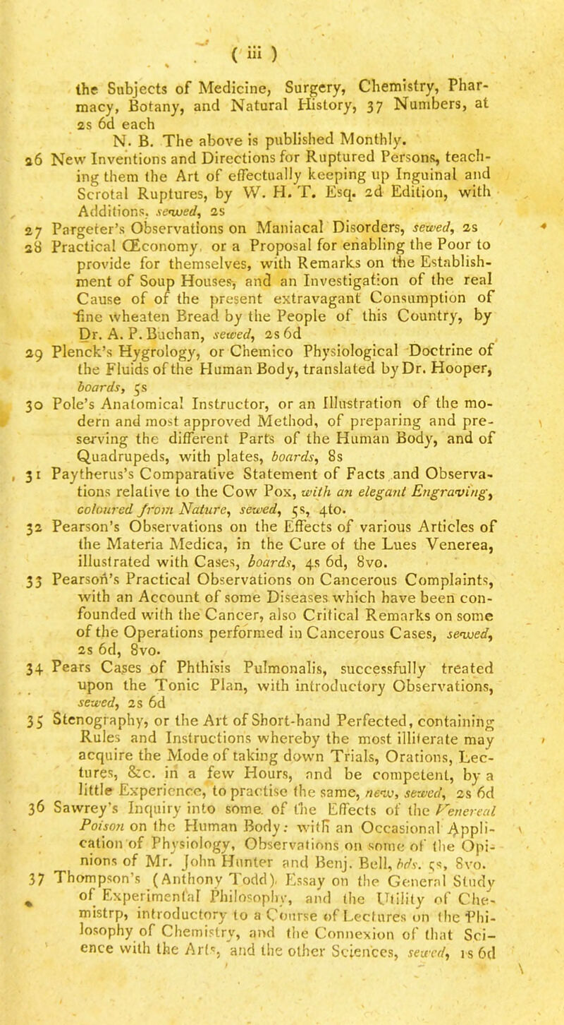 the Subjects of Medicine, Surgery, Cheniistry, Phar- macy, Botany, and Natural History, 37 Numbers, at 2S 6d each N. B. The above is published Monthly. a6 New Inventions and Directions for Ruptured Person^ teach- ing them (he Art of efFectually keeping up Inguinal and Scrotal Ruptures, by W. H. T. Esq. 2d Edition, with Additions, se’weel, 2s 27 Pargeter’s Observations on Maniacal Disorders, sewed, 2s 2S Practical CEconomy or a Proposal for eriabling the Poor to provide for themselves, with Remarks on tiie Establish- ment of Soup Houses-, and an Investigation of the real Cause of of the present extravagant Consumption of ■fine wheaten Bread by the People of this Country, by Dr. A. P. Buchan, sewed, 2s 6d 29 Plenck’s Hygrology, or Chemico Physiological Doctrine of the Fluids of the Human Body, translated by Dr. Hooper, boards, js 30 Pole’s Anatomical Instructor, or an Illustration of the mo- dern and most approved Method, of preparing and pre- serving the different Parts of the Human Body, and of Quadrupeds, with plates, boards, 8s 31 Paytherus’s Comparative Statement of Facts and Observa- tions relative to the Cow Pox, with an elegant Engraving, coloured from Nature, sewed, 5s, 4to. 32 Pearson’s Observations on the Effects of various Articles of the Materia Medica, in the Cure of the Lues Venerea, illustrated with Cases, boards, 4s 6d, 8vo. 33 Pearson’s Practical Observations on Cancerous Complaints, with an Account of some Diseases which have been con- founded with the Cancer, also Critical Remarks on some of the Operations performed in Cancerous Cases, sevjed, 2s 6d, 8vo. 34 Pears Ca.ses of Phthisis Pulmonalis, successfully treated upon the Tonic Plan, with introductory Observations, sewed, 2s 6d 35 Stenography, or the Art of Short-hand Perfected, containing Rules and Instructions whereby the most illiterate may acquire the Mode of taking down Trials, Orations, Lec- tures, &c. in a few Hours, and be competent, by a little Experience, to practise (he same, nevj, sewed, 2s 6d 36 Sawrey’s Inquiry into some, of the Effects of the Nenereal Poison on the Human Body; with an Occasional Appli- cation of Physiology, Observations on some of (lie Opi- nions of Mr. John Hunter and Benj. Bell, ;;s, 8vo. 37 Thompson’s (Anthony 'lodd). Essay on the General Study ^ of Experimental Philosophy, and (he Utility of Che- mistrp, introductory to a Course of Lectures on (he Phi- losophy of Chemistry, and the Connexion of (hat Sci- ence with the Art', and the other Sciences, sewed, i s 6d