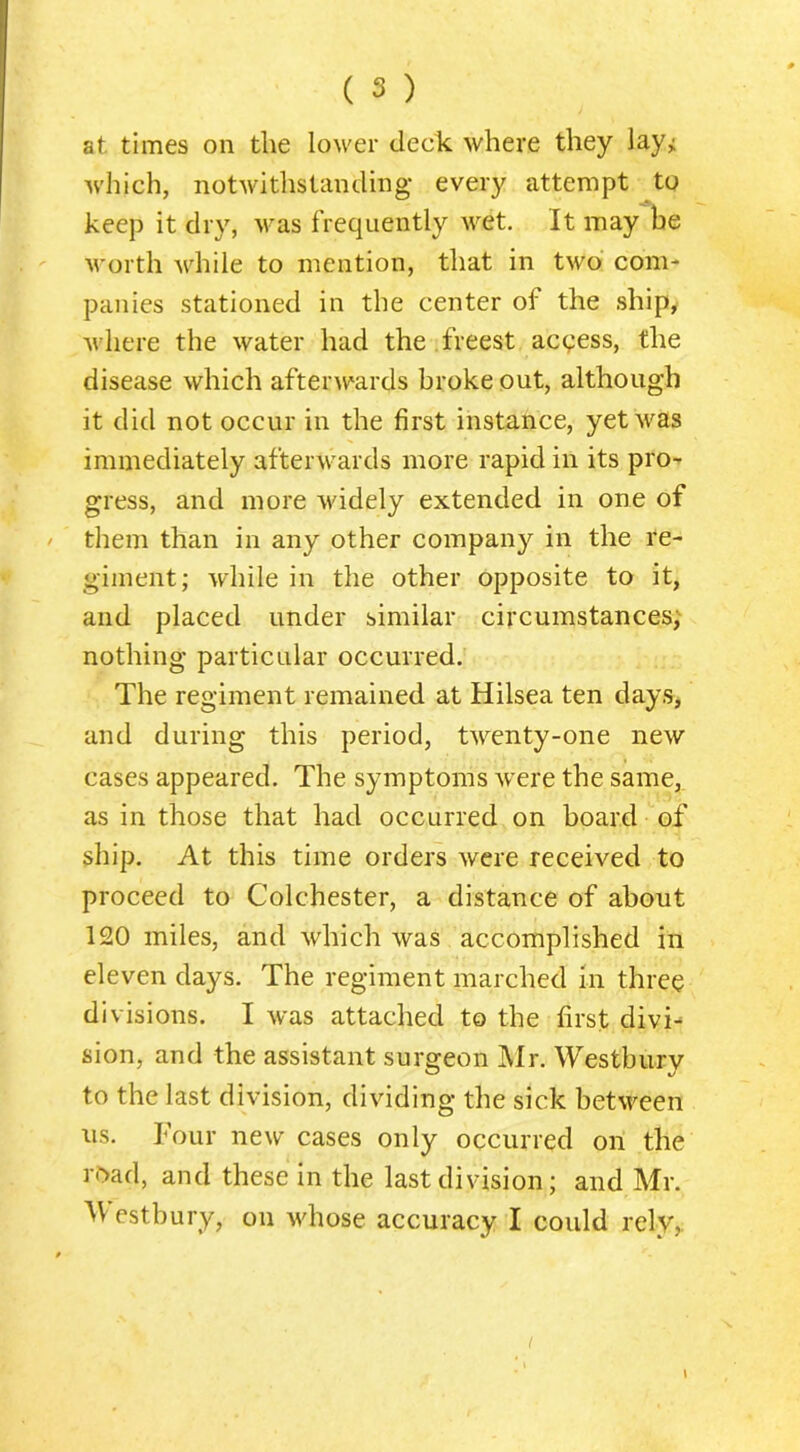 at times on the lower deck where they lay^ which, notwitlistanding every attempt to keep it dry, was frequently wet. It may he worth Avhile to mention, that in two com- panies stationed in the center of the ship, where the water had the freest acqess, the disease which afterwards broke out, although it did not occur in the first instance, yet was immediately afterwards more rapid in its pro- gress, and more widely extended in one of them than in any other company in the re- giment; while in the other opposite to it, and placed under similar circumstances,' nothing particular occurred. The regiment remained at Hilsea ten days, and during this period, twenty-one new cases appeared. The symptoms were the same, as in those that had occurred on board of ship. At this time orders were received to proceed to Colchester, a distance of about 120 miles, and which was accomplished in eleven days. The regiment marched in three divisions. I was attached to the first divi- sion, and the assistant surgeon Mr. Westbury to the last division, dividing the sick between ns. Tour new cases only occurred on the road, and these in the last division; and Mr. ^Vestbury, on whose accuracy I could rely,. I I