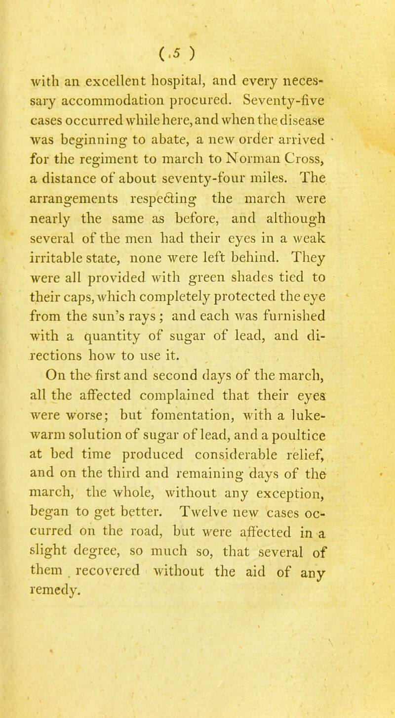 with an excellent hospital, and every neces- sary accommodation procured. Seventy-five cases occurred while here, and when the disease was beginning to abate, a new order arrived for the regiment to march to Norman Cross, a distance of about seventy-four miles. The arrangements respecting the march were nearly the same as before, and although several of the men had their eyes in a weak irritable state, none were left behind. They were all provided with green shades tied to their caps, which completely protected the eye from the sun’s rays ; and each was furnished with a quantity of sugar of lead, and di- rections how to use it. On the> first and second days of the march, all the afiected complained that their eyes were worse; but fomentation, with a luke- warm solution of sugar of lead, and a poultice at bed time produced considerable relief, and on the third and remaining days of the march, the whole, without any exception, began to get better. Twelve new cases oc- curred on the road, but were affected in a slight degree, so much so, that several of them recovered without the aid of any remedy.