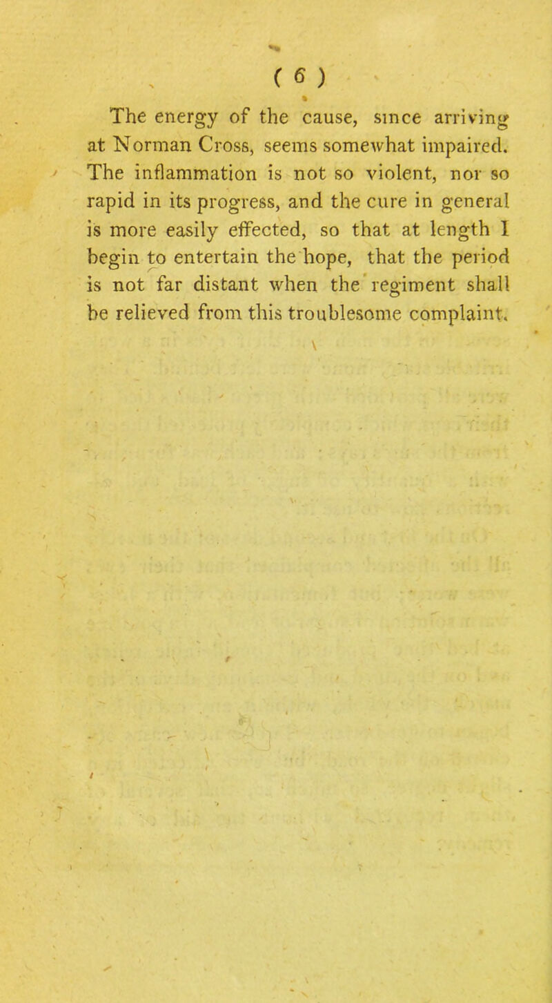 The energy of the cause, since arriving at Norman Cross, seems somewhat impaired. The inflammation is not so violent, nor so rapid in its progress, and the cure in general is more easily effected, so that at length I begin to entertain the hope, that the period is not far distant when the*regiment shall be relieved from this troublesome complaint.