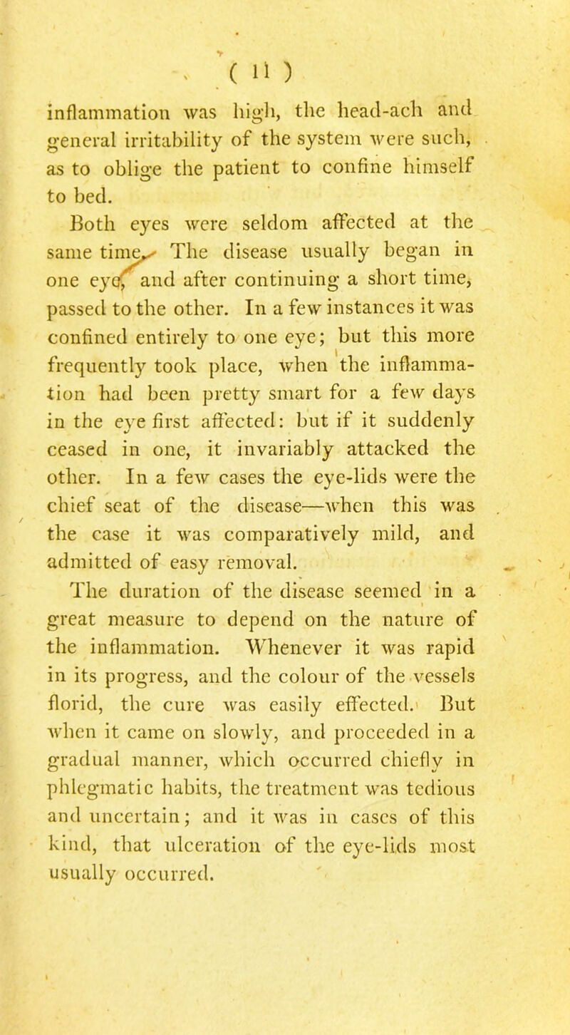 inflammation was high, the heacl-ach and general irritability of the system were such, as to oblige the patient to confine himself to bed. Both eyes were seldom affected at the same tini^ The disease usually began in one eye(^and after continuing a short time, passed to the other. In a few instances it was confined entirely to one eye; but this more frequently took place, when the inflamma- tion had been pretty smart for a few days in the eye first affected: but if it suddenly ceased in one, it invariably attacked the other. In a few cases the eye-lids were the chief seat of the disease—when this was the case it was comparatively mild, and admitted of easy removal. The duration of the disease seemed in a I great measure to depend on the nature of the inflammation. Whenever it was rapid in its progress, and the colour of the vessels florid, the cure was easily effected.' But when it came on slowly, and proceeded in a gradual manner, which occurred chiefly in phlegmatic habits, the treatment was tedious and uncertain; and it Avas in cases of this kind, that ulceration of the eye-lids most usually occurred.