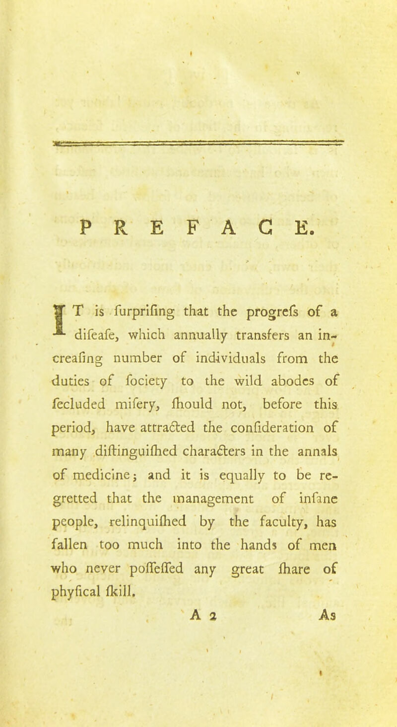 ♦ PREFACE. IT T is furprifing that the progrefs of a difeafe, which annually transfers an in- creafing number of individuals from the duties of fociety to the wild abodes of fecluded mifery, fhould not, before this period, have attracted the confideration of many diflinguifhed characters in the annals of medicine; and it is equally to be re- gretted that the management of infanc people, relinquifhed by the faculty, has fallen too much into the hands of men who never pofTeffed any great fhare of phyfical fkill. A 2 As