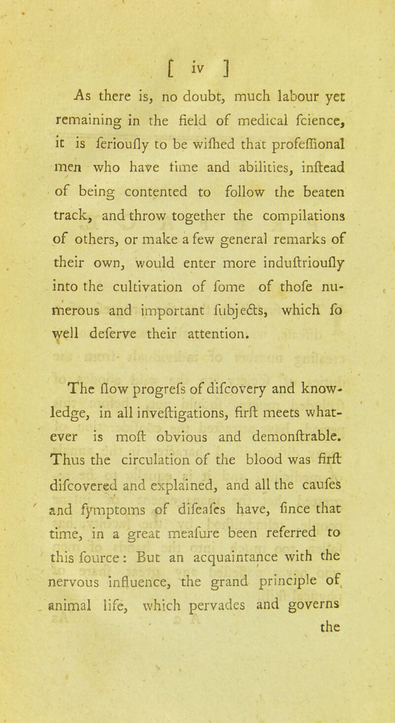 As there is, no doubt, much labour yet remaining in the field of medical fcience, it is ferioufly to be wifhed that profefiional men who have time and abilities, inftead of being contented to follow the beaten track, and throw together the compilations of others, or make a few general remarks of their own, would enter more induftrioufly into the cultivation of fome of thofe nu- i merous and important fubjedts, which fo well deferve their attention. The flow progrefs of aifcovery and know- ledge, in all inveftigations, firft meets what- ever is moft obvious and demonftrable. Thus the circulation of the blood was firft difcovered and explained, and all the caufes and fymptoms of difeafcs have, fince that time, in a great meafure been referred to this fource: But an acquaintance with the nervous influence, the grand principle of animal life, which pervades and governs the S