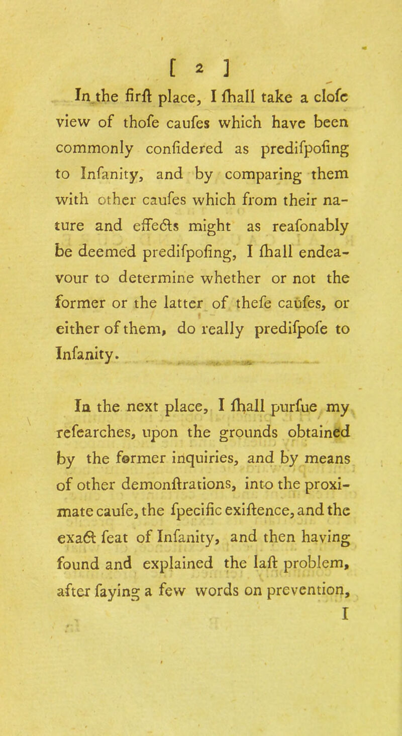 In the firft place, I fhall take a clofe view of thofe caufes which have been commonly confidered as predifpofing to Infanity, and by comparing them with other caufes which from their na- ture and effe&s might as reafonably be deemed predifpofing, I fhall endea- vour to determine whether or not the former or the latter of thefe caufes, or either of them, do really predifpofe to Infanity. In the next place, I fhall purfue my refearches, upon the grounds obtained by the former inquiries, and by means of other demonftrations, into the proxi- mate caufe, the fpecific exiftence, and the exa6t feat of Infanity, and then having found and explained the lafi: problem, after faying a few words on prevention.