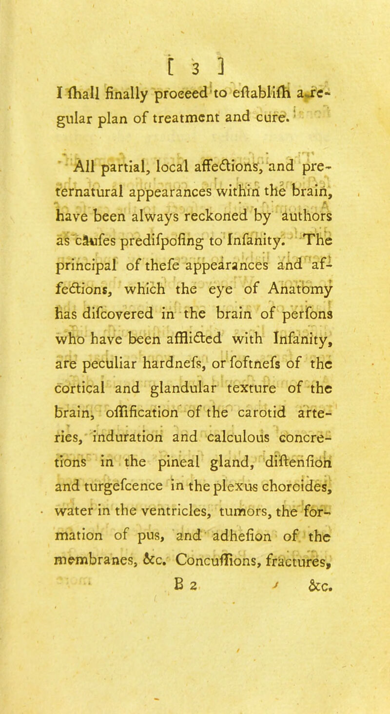 I (hall finally proeeed;to eftablifh au:c- gnlar plan of treatment and cure. » l ^ .i'l 1 All partial, local affeCtions, and pre- ternatural appearances within the brain, have been always reckoned by authors as cilufes predifpofing to Infanity. The principal of thefe appearances and af- fections, which the eye of Anatomy has difeovered in the brain of perfons who have been afflicted with Infanity, are peculiar hardnefs, or foftnefs of the cortical and glandular texture of the brain, offlfication of the carotid arte- y t • ■ t • *\ * ! *■» ries, induration and calculous concre- tions in the pineal gland, diftenfioh and turgefcence in the plexus choroides, water in the ventricles, tumors, the for- mation of pus, and adhefion of the membranes, &c. Concufflons, fractures, B 2 ' &c.