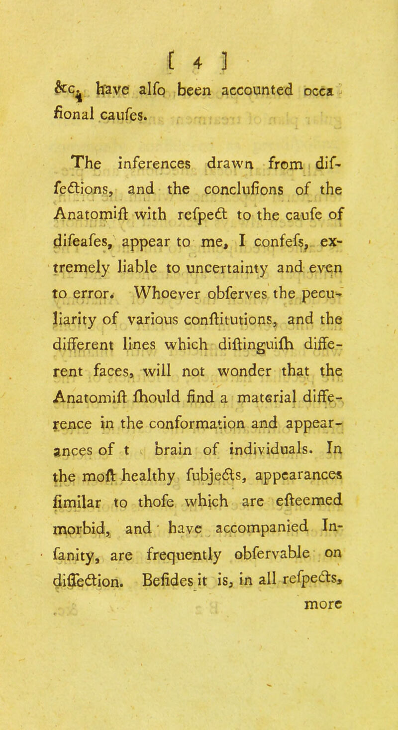 &c^ h'ave alfo been accounted occa. fional caufes. The inferences drawn from dif- fedtions, and the conclulions of the Anatomift with refpett to the caufe of difeafes, appear to me, I confefs, ex- tremely liable to uncertainty and even to error. Whoever obferves the pecu- liarity of various conftitutions, and the different lines which diftinguifh diffe- rent faces, will not wonder that the V Anatomift fhould find a material diffe- rence in the conformation and appear- ances of t brain of individuals. In the moft healthy fubjefts, appearances limilar to thofe which are efteemed .T morbid, and' have accompanied In- fancy, are frequently obfervable on difTe&ion. Belides it is, in all refpecfls. more