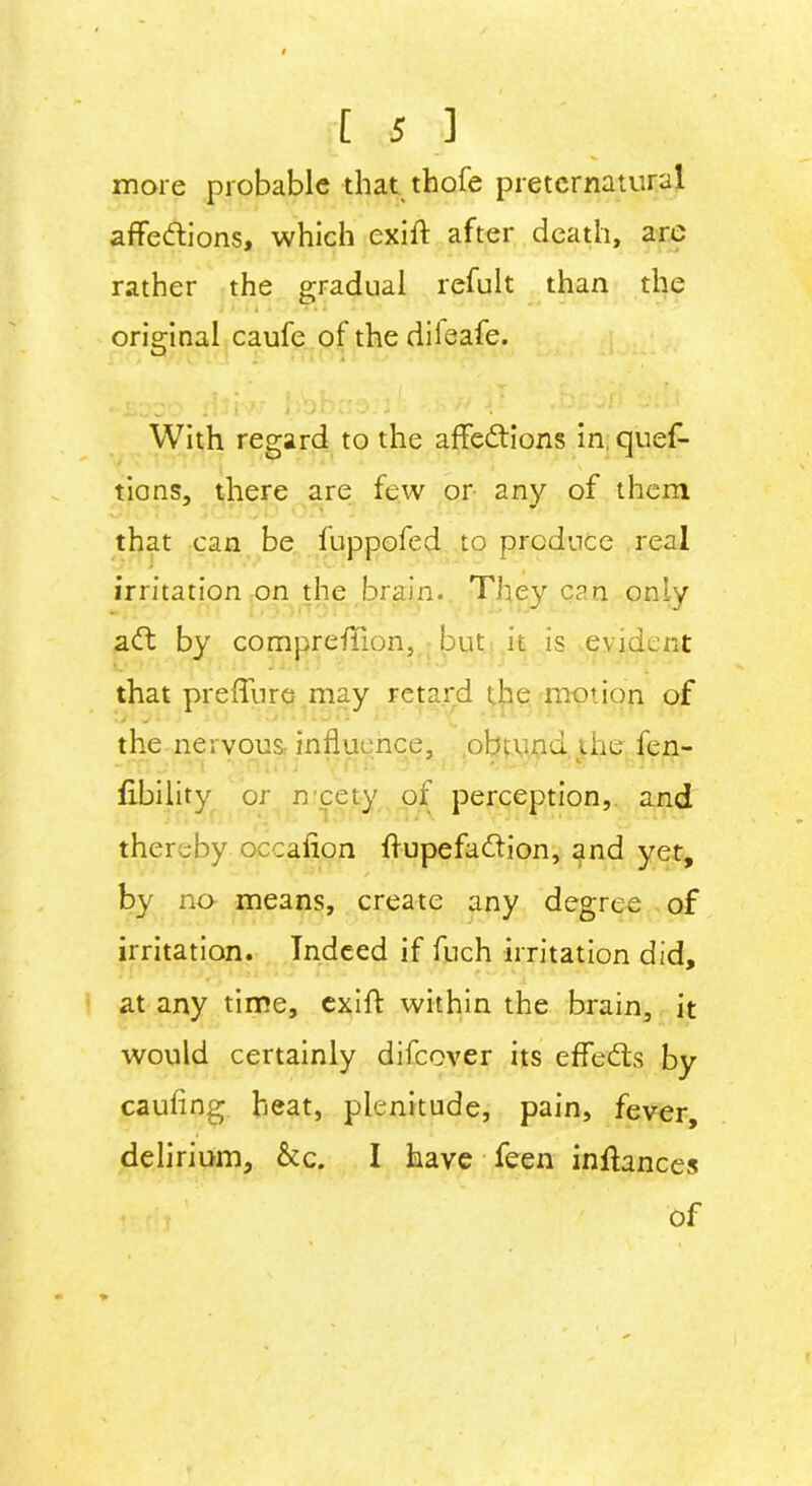 in ore probable that thofe preternatural affections, which exiff after death, are rather the gradual refult than the J > it i * * ■ ' original caufe of the dileafe. With regard to the affeCtions in quef- tions, there are few or any of them that can be fuppofed to produce real irritation on the brain. They can only aft by compreffion, but it is evident that preffure may retard the motion of the nervous influence, obtund the fen- fibility or n cety of perception, and thereby occafion ffupefaffion, and yet, by no means, create any degree of irritation. Indeed if fuch irritation did, at any time, exiff within the brain, it would certainly difeover its effefts by caufing heat, plenitude, pain, fever, delirium, &c. I have feen inffances of