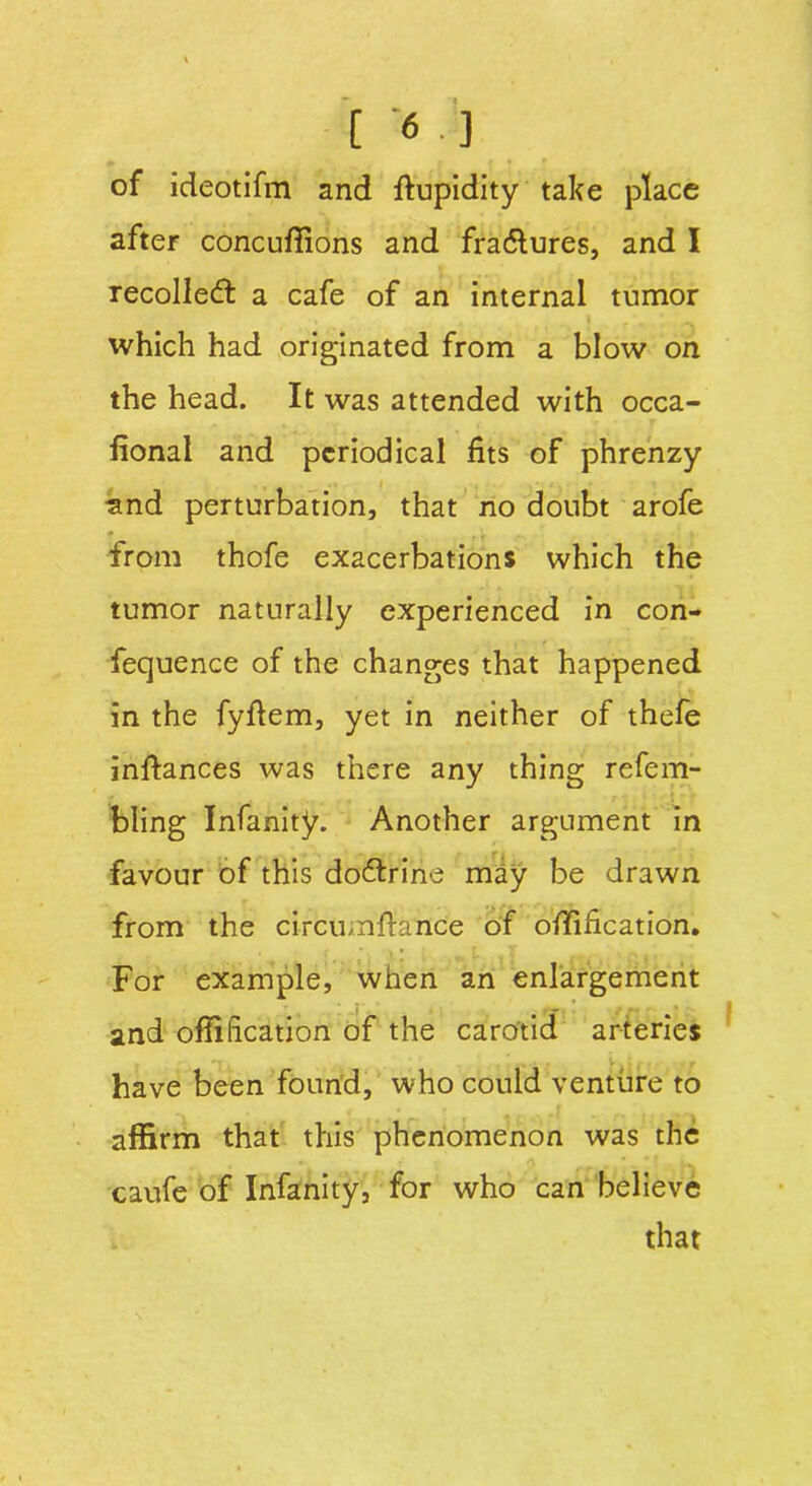 of ideotifm and fiupidity take place after concufiions and fradlures, and I recollect a cafe of an internal tumor which had originated from a blow on the head. It was attended with occa- fional and periodical fits of phrenzy land perturbation, that no doubt arofe from thofe exacerbations which the tumor naturally experienced in con- fequence of the changes that happened in the fyftem, yet in neither of thefe infiances was there any thing refem- bling Infanity. Another argument in favour of this doctrine may be drawn from the circumfiance of ofiification. For example, when an enlargement and ofiification of the carotid arteries have been found, who could venture to affirm that this phenomenon was the caufe of Infanity, for who can believe that