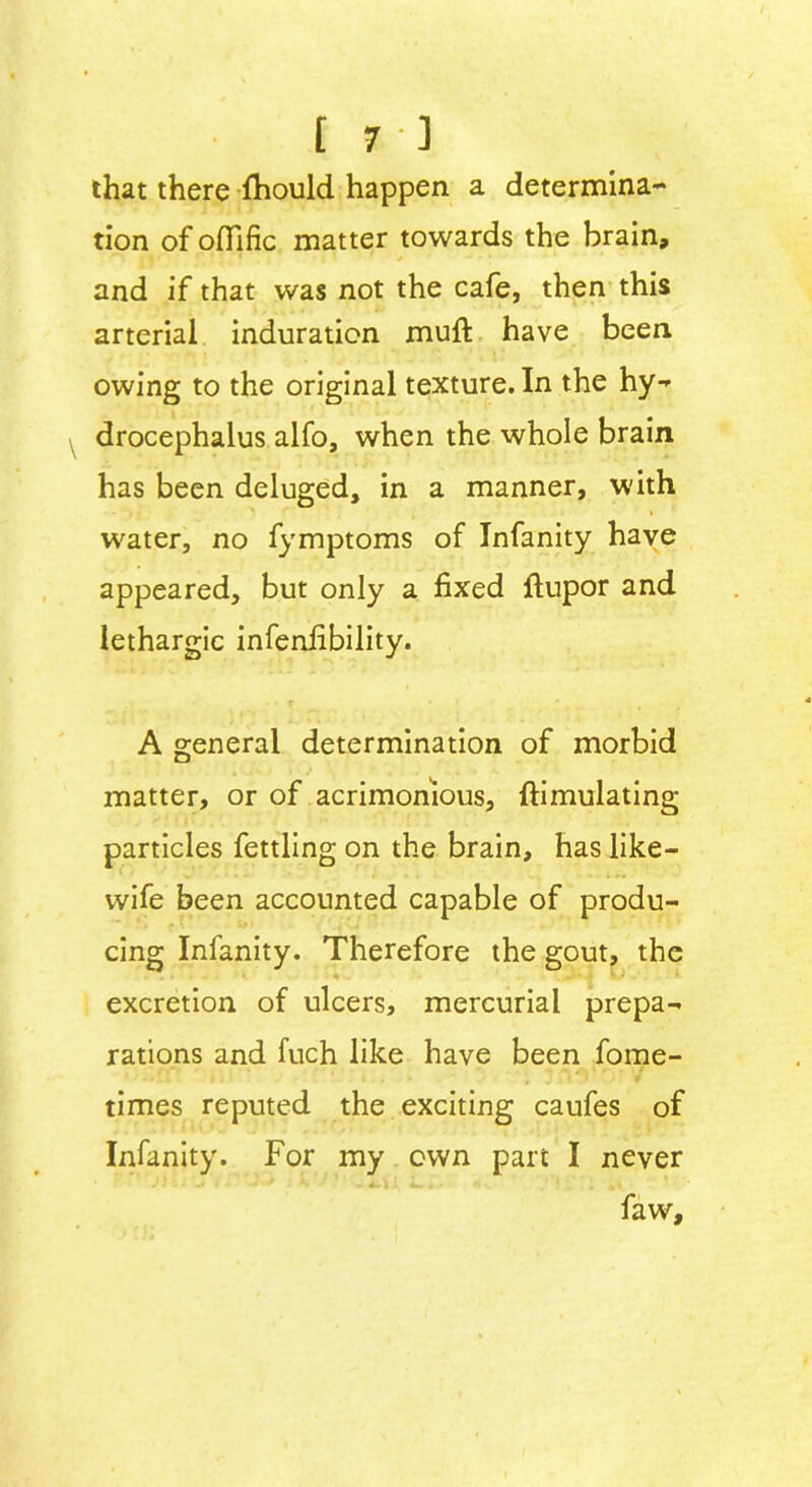 that there fhould happen a determina- tion of ofiific matter towards the brain, * and if that was not the cafe, then this arterial induration muft have been owing to the original texture. In the hy- drocephalus alfo, when the whole brain has been deluged, in a manner, with water, no fymptoms of Infanity have appeared, but only a fixed ftupor and lethargic infenfibility. A general determination of morbid matter, or of acrimonious, ftimulating particles fettling on the brain, has like- wife been accounted capable of produ- cing Infanity. Therefore the gout, the excretion of ulcers, mercurial prepa- rations and fuch like have been fome- times reputed the exciting caufes of Infanity. For my own part I never J * l • ^ f * -# ** i K ■ ~ 4.^ - 0 > - •_ faw.