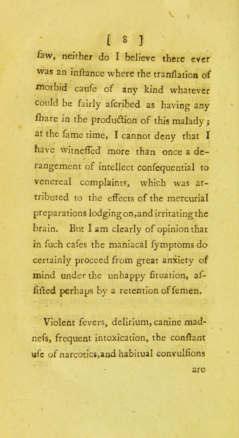 V x [ 8 ] ' few, neither do I believe there ever was an inftance where the tranflation of morbid caufe of any kind whatever could be fairly afcribed as having any fhare in the production of this malady; at the fame time, I cannot deny that I ■ have witneffed more than once a de- r rangement of intellect confequential to venereal complaints, which was at- tributed to the effects of the mercurial preparations lodging on,and irritating the brain. But I am clearly of opinion that in fuch cafes the maniacal fymptoms do certainly proceed from great anxiety of mind under the unhappy fituation, af- lifled perhaps by a retention of femen. Violent fevers, delirium, canine mad- nefs, frequent intoxication, the conftant ufc of narcotics,and habitual convulfions are