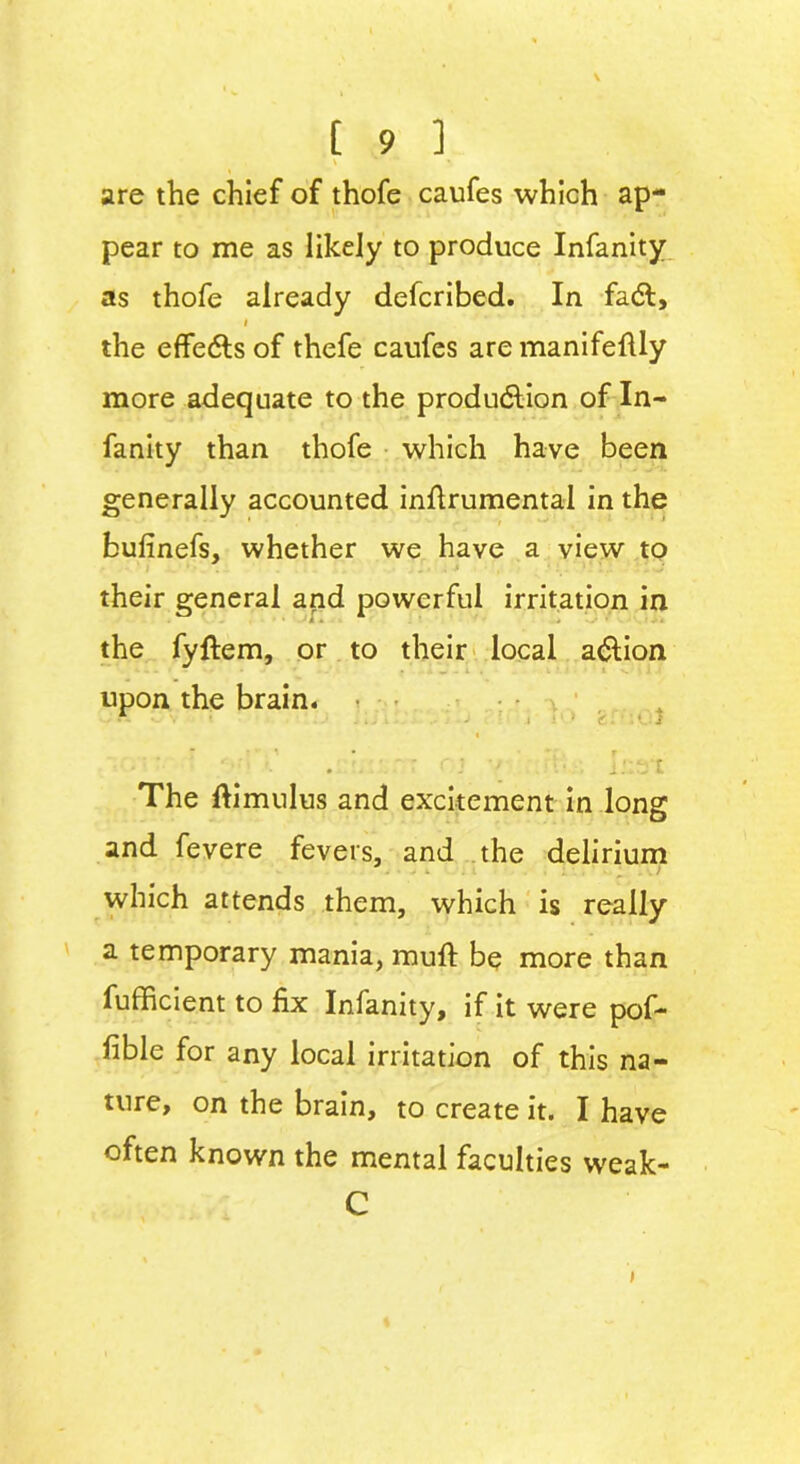 \ ' \ are the chief of thofe caufes which ap- pear to me as likely to produce Infanity as thofe already defcribed. In fact, i the effects of thefe caufes are manifefUy more adequate to the production of In- fanity than thofe which have been generally accounted inftrumental in the bufinefs, whether we have a view to their general and powerful irritation in the fyftem, or to their local action upon the brain. • 1 . ( ■ j • r . i'.-.-ryt The flimulus and excitement in long and fevere fevers, and the delirium which attends them, which is really a temporary mania, muft be more than fufficient to fix Infanity, if it were pof- fible for any local irritation of this na- ture, on the brain, to create it. I have often known the mental faculties weak- C