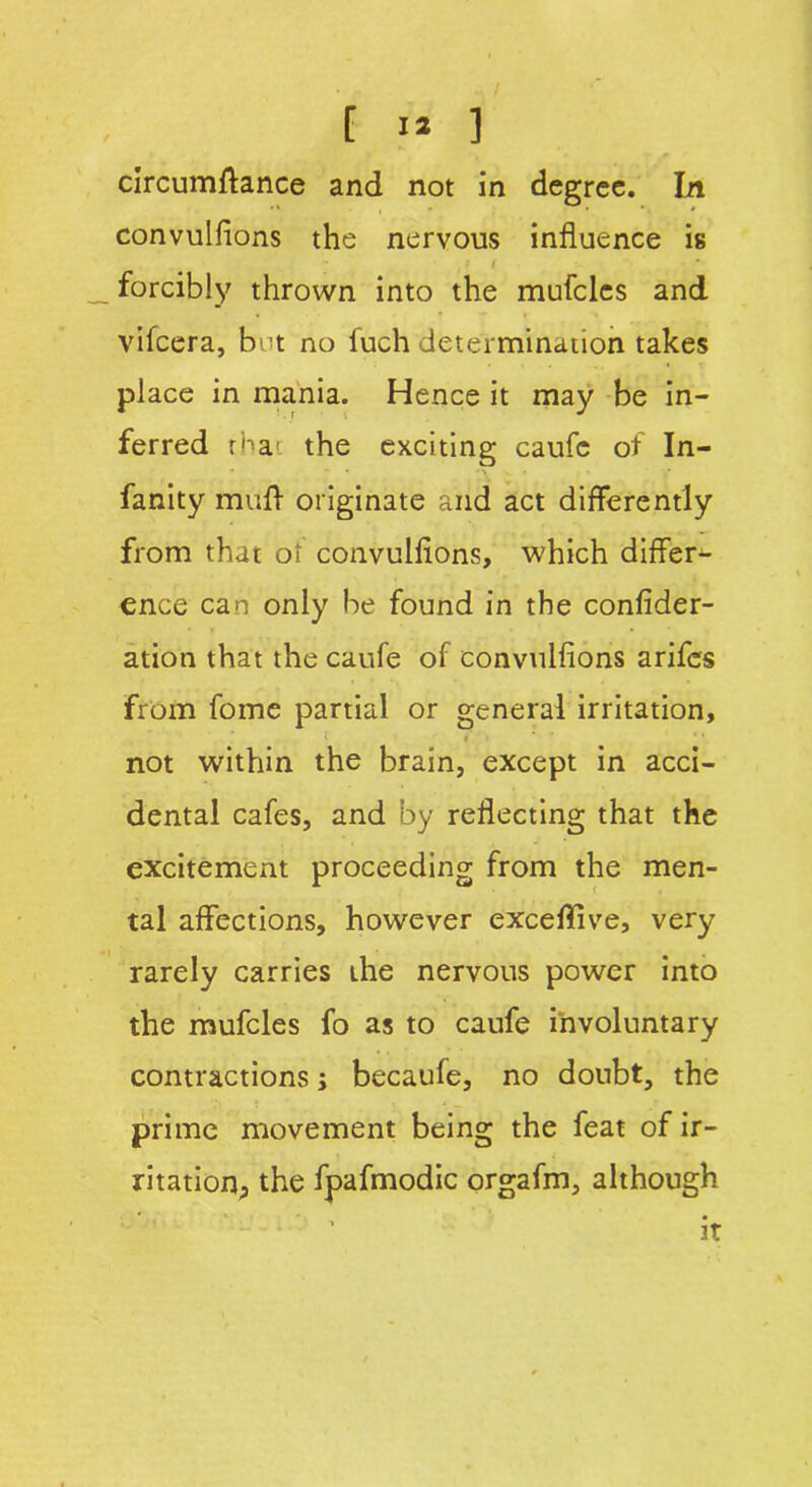 circumftance and not in degree. In convulfions the nervous influence is forcibly thrown into the mufclcs and vifcera, bet no fuch determination takes place in mania. Hence it may be in- ferred rha1 the exciting caufc of In- fancy mufl originate and act differently from that of convulfions, which differ^ ence can only be found in the confider- ation that the caufe of convulfions arifes from fome partial or general irritation, i not within the brain, except in acci- dental cafes, and by reflecting that the excitement proceeding from the men- tal affections, however exceflive, very rarely carries the nervous power into the mufcles fo as to caufe involuntary contractions; becaufe, no doubt, the prime movement being the feat of ir- ritation, the fpafmodic orgafm, although 3t