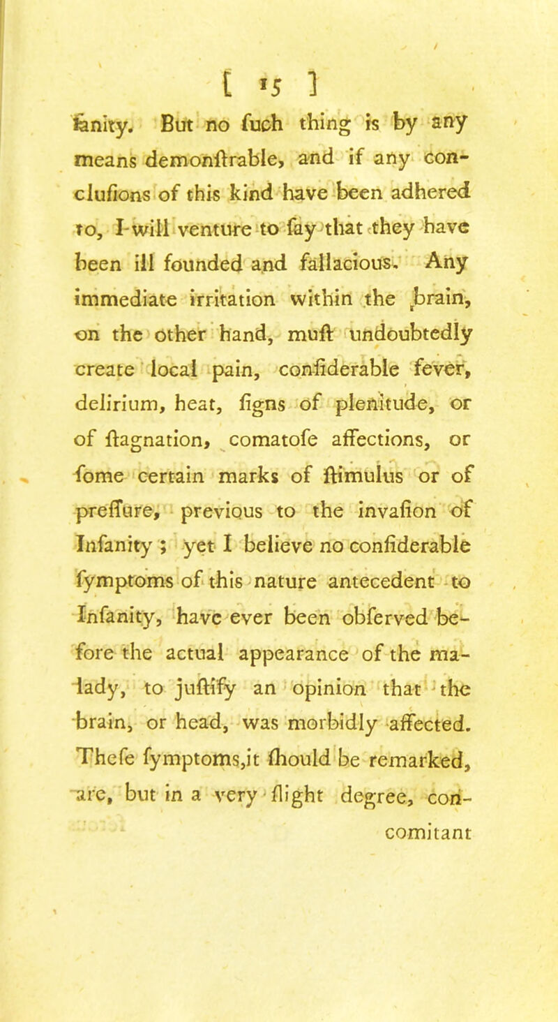 fenity. But no fuch thing is by any means demonstrable, and if any con- clufions of this kind have been adhered to, I-will venture to fay that they have been ill founded and fallacious. Any immediate irritation within the tbrain, on the other hand, mult undoubtedly create local pain, considerable fever, > delirium, heat, Signs of plenitude, or of Stagnation, comatofe affections, or fome certain marks of Stimulus or of prefTure, previous to the invafion of Infanity ; yet I believe no considerable Symptoms of this nature antecedent to Infanity, have ever been obferved be- fore the actual appearance of the ma- lady, to juSti'fy an opinion that the m ' . | . . , ^ < brain, or head, was morbidly affected. Thefe fymptoms,it Should be remarked, are, but in a very Slight degree, con- comitant